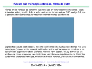 ! Olvide sus mensajes estáticos, faltos de vida!

Piense en las ventajas de transmitir sus mensajes en tiempo real con imágenes , spots
animados, vídeo y sonido, links a webs, noticias en tiempo real por RSS, código QR, con
la posibilidad de cambiarlos por medio de internet cuando usted desee.
        file:///C:/Documents and Settings/hernan/Escritorio/presentacion/carteleria_digital_aplicaciones.jpg




Explote las nuevas posibilidades, muestre su información actualizada en tiempo real y en
movimiento (vídeos, spots, material multimedia, textos, animaciones) en oposición a los
tradicionales soportes estáticos (carteles, material PLV, posters, etc.) y disfrute de las
ventajas de poder programar y enviar incluso, remotamente la publicación de diferentes
contenidos, diferentes mensajes, en distintas franjas horarias, para distintas audiencias.

                                                                                                               www.publipantallas.cl info@publipantallas.cl
                                                                                                                    56-45-409514 – (9) 88015294
 