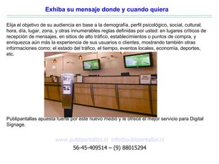 Exhiba su mensaje donde y cuando quiera

Elija el objetivo de su audiencia en base a la demografía, perfil psicológico, social, cultural,
hora, día, lugar, zona, y otras innumerables reglas definidas por usted: en lugares críticos de
recepción de mensajes, en sitios de alto tráfico, establecimientos o puntos de compra, y
enriquezca aún más la experiencia de sus usuarios o clientes, mostrando también otras
informaciones como; el estado del tráfico, el tiempo, eventos locales, economía, deportes,
etc.




Publipantallas apuesta fuerte por este nuevo medio y le ofrece el mejor servicio para Digital
Signage.


                       www.publipantallas.cl info@publipantallas.cl
                            56-45-409514 – (9) 88015294
 