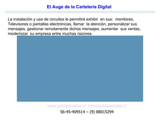 El Auge de la Cartelería Digital

La instalación y uso de circuitos le permitirá exhibir en sus: monitores,
Televisores o pantallas electrónicas, llamar la atención, personalizar sus
mensajes, gestionar remotamente dichos mensajes, aumentar sus ventas,
modernizar su empresa entre muchas razones.
     file:///C:/Documents and Settings/hernan/Escritorio/presentacion/automotoras.jpg




                                                                                        www.publipantallas.cl info@publipantallas.cl
                                                                                             56-45-409514 – (9) 88015294
 