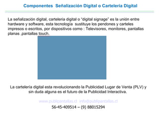 Componentes Señalización Digital o Carteleria Digital


La señalización digital, carteleria digital o “digital signage” es la unión entre
hardware y software, esta tecnología sustituye los pendones y carteles
impresos o escritos, por dispositivos como : Televisores, monitores, pantallas
planas ,pantallas touch.
                  file:///C:/Documents and Settings/hernan/Escritorio/presentacion/carteleria-digital-2.jpg




 La cartelería digital esta revolucionando la Publicidad Lugar de Venta (PLV) y
            sin duda alguna es el futuro de la Publicidad Interactiva.

                        www.publipantallas.cl info@publipantallas.cl
                             56-45-409514 – (9) 88015294
 