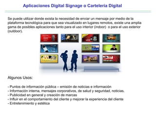 Aplicaciones Digital Signage o Carteleria Digital

Se puede utilizar donde exista la necesidad de enviar un mensaje por medio de la
plataforma tecnológica para que sea visualizado en lugares remotos, existe una amplia
gama de posibles aplicaciones tanto para el uso interior (indoor) o para el uso exterior
(outdoor).




Algunos Usos:

- Puntos de información pública – emisión de noticias e información
- Información interna, mensajes corporativos, de salud y seguridad, noticias.
- Publicidad en general y creación de marcas
- Influir en el comportamiento del cliente y mejorar la experiencia del cliente
- Entretenimiento y estética
 