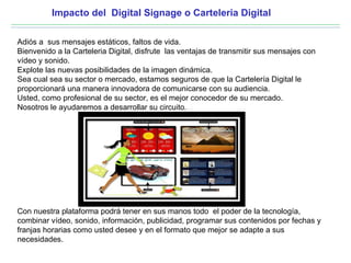 Impacto del Digital Signage o Carteleria Digital

Adiós a sus mensajes estáticos, faltos de vida.
Bienvenido a la Carteleria Digital, disfrute las ventajas de transmitir sus mensajes con
vídeo y sonido.
Explote las nuevas posibilidades de la imagen dinámica.
Sea cual sea su sector o mercado, estamos seguros de que la Cartelería Digital le
proporcionará una manera innovadora de comunicarse con su audiencia.
Usted, como profesional de su sector, es el mejor conocedor de su mercado.
Nosotros le ayudaremos a desarrollar su circuito.




Con nuestra plataforma podrá tener en sus manos todo el poder de la tecnología,
combinar vídeo, sonido, información, publicidad, programar sus contenidos por fechas y
franjas horarias como usted desee y en el formato que mejor se adapte a sus
necesidades.
 