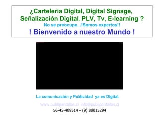 ¿Carteleria Digital, Digital Signage,
Señalización Digital, PLV, Tv, E-learning ?
                                                           No se preocupe…!Somos expertos!!
   ! Bienvenido a nuestro Mundo !
     file:///D:/Carteleria-Digital/Logos Publipantallas/1280-770.jpg




     La comunicación y Publicidad ya es Digital.
                                  www.publipantallas.cl info@publipantallas.cl
                                       56-45-409514 – (9) 88015294
 