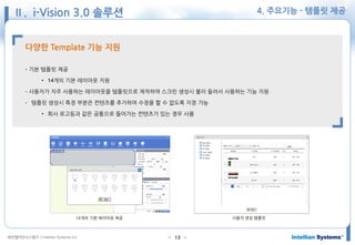 ㈜인텔리안시스템즈 ⓒIntellian Systems Inc. ● ●13
4. 주요기능 - 템플릿 제공
다양한 Template 기능 지원
- 기본 템플릿 제공
• 14개의 기본 레이아웃 지원
- 사용자가 자주 사용하는 레이아웃을 템플릿으로 제작하여 스크린 생성시 불러 들려서 사용하는 기능 지원
- 템플릿 생성시 특정 부분은 컨텐츠를 추가하여 수정을 할 수 없도록 지정 가능
• 회사 로고등과 같은 공통으로 들어가는 컨텐츠가 있는 경우 사용
사용자 생성 템플릿14개의 기본 레이아웃 제공
Ⅱ. i-Vision 3.0 솔루션
 