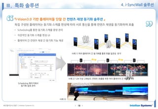 ㈜인텔리안시스템즈 ⓒIntellian Systems Inc. ● ●18
4. i-SyncWall 솔루션
『i-Vision3.0 기반 플레이어들 단말 간 컨텐츠 재생 동기화 솔루션 』
독립 구성된 플레이어는 동기화 스케줄 편성에 따라 서로 통신을 통해 컨텐츠 재생을 동기화하여 표출
• Scheduling를 통한 동기화 스케줄 중앙 관리
• 직관적인 동기화 스케줄 편성 UI
• 플레이어 간 컨텐츠 재생 간 동기화 기능 제공
Scheduling 페이지에서
동기화 설정 관리
사례 1) 여러 플레이어 간 동기화를 통한 표출 일관성 유지
사례 2) 12K 이상 고해상도 컨텐트 표출을 위한 여러 플레이어 간 재생 동기화
사례 3)
Ⅲ. 특화 솔루션
 