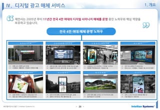 ㈜인텔리안시스템즈 ⓒIntellian Systems Inc. ● ●20
제안사는 2005년 부터 11년간 전국 4만 여대의 디지털 사이니지 매체를 운영 중인 노하우와 핵심 역량을
보유하고 있습니다.
버 스 쉘 터신 분 당 선 / 5678 지하철인 천 국 제 공 항 / 김 포 공 항
G S T V아 파 트 엘 리 베 이 터 메 디 프 레 임
정 부 & 지 자 체
비 즈 캠 퍼 스
 대형 LED 전광판 설치 운영
 시정홍보, 생활정보, 기업광고 컨텐츠 표출
 공항 광고물 수량의 엄격한 규제로 희소성 높음
 입출국시각 안내, 공지사항 등 24시간 운영
 신분당선 구간 930개소 / 지하철 143개소
 양방향 주변정보검색, 기업광고 등
 전국 버스정류장 약 8600개소
 안내, 뉴스, 시정홍보, 기업광고 등 24시간 운영
 전궁 아파트 1,400단지 / 900,000 가구
 영상 광고 매체 22,000 설치 및 운영 중
 전국 35개 대학 / 429대 미디어 설치, 운영
 캠퍼스 위치안내, 학교 홍보영상 등
 전국 대학 병원 20개소 417개 미디어 운영
 월 유동인구 520만명
 전국 2,329 개 GS25 편의점 매장 내
 1일 유동인구 1천만 명
전국 4만 여대 매체 운영 노하우
Ⅳ. 디지털 광고 매체 서비스 1. 개요
 