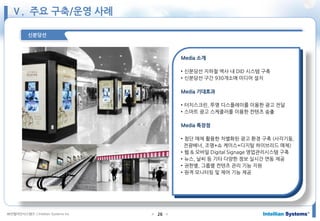 ㈜인텔리안시스템즈 ⓒIntellian Systems Inc. ● ●26
신분당선
Media 소개
• 신분당선 지하철 역사 내 DID 시스템 구축
• 신분당선 구간 930개소에 미디어 설치
Media 기대효과
• 터치스크린, 투명 디스플레이를 이용한 광고 전달
• 스마트 광고 스케줄러를 이용한 컨텐츠 송출
Media 특장점
• 첨단 매체 활용한 차별화된 광고 환경 구축 (사각기둥,
전광배너, 조명+쇼 케이스+디지털 하이브리드 매체)
• 웹 & 모바일 Digital Signage 영업관리시스템 구축
• 뉴스, 날씨 등 기타 다양한 정보 실시간 연동 제공
• 권한별, 그룹별 컨텐츠 관리 기능 지원
• 원격 모니터링 및 제어 기능 제공
Ⅴ. 주요 구축/운영 사례
 