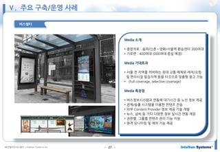 ㈜인텔리안시스템즈 ⓒIntellian Systems Inc. ● ●27
버스쉘터
Media 소개
• 중앙차로 : 송파/신촌•양화/서울역 환승센터 300여대
• 가로변 : 400여대 (000여대 증설 예정)
Media 기대효과
• 서울 전 지역을 커버하는 최대 교통 매체로 레저/쇼핑
및 편의시설 밀집지역 등을 타깃으로 맞춤형 광고 가능
• (full coverage, selective coverage)
Media 특장점
• 버스정보시스템과 연동해 대기시간 등 노선 정보 제공
• 관제/송출 시스템을 이용한 컨텐츠 전송
• 외부 Content Provider 정보 제공 기술 개발
• 뉴스, 날씨 등 기타 다양한 정보 실시간 연동 제공
• 권한별, 그룹별 컨텐츠 관리 기능 지원
• 원격 모니터링 및 제어 기능 제공
Ⅴ. 주요 구축/운영 사례
 