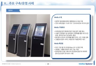㈜인텔리안시스템즈 ⓒIntellian Systems Inc. ● ●28
법무부
Media 소개
• 법무부 범죄예방정책국 통합정보시스템 구축
• 전국 보호관찰소 16개 지소 135대 KIOSK 미디어 설치
Media 기대효과
• 보호관찰 업무 확대에 따른 직원 업무 과중 해소
• 사용자 인증절차 및 입력절차 간편화를 통한 대기시간
단축, 편의성 제고 및 참여도 향상
• 종이문서 관리의 전산화를 통한 인력, 시간, 비용 감축
• 고품질의 법무 서비스 제공으로 이용만족도 제고
Media 특장점
• 위치 기반 웹 모니터링(Map UI) 시스템 구축
• 권한별, 그룹별 컨텐츠 관리 기능 지원
• 원격관제시스템 구축으로 무인정보단말기의 체계적
관리 및 안정적 유지보수 수행
Ⅴ. 주요 구축/운영 사례
 