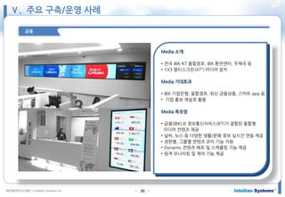 ㈜인텔리안시스템즈 ⓒIntellian Systems Inc. ● ●30
금융
Media 소개
• 전국 IBK-KT 융합점포, IBK 환전센터, 우체국 등
• 1X3 멀티스크린(47”) 미디어 설치
Media 기대효과
• IBK 기업은행, 융합점포, 최신 금융상품, 스마트 app 등
• 기업 홍보 채널로 활용
Media 특장점
• 금융(IBK)과 정보통신서비스(KT)가 결합된 융합형
미디어 컨텐츠 제공
• 날씨, 뉴스 등 다양한 생활/문화 정보 실시간 연동 제공
• 권한별, 그룹별 컨텐츠 관리 기능 지원
• Dynamic 컨텐츠 배포 및 스케쥴링 기능 제공
• 원격 모니터링 및 제어 기능 제공
Ⅴ. 주요 구축/운영 사례
 
