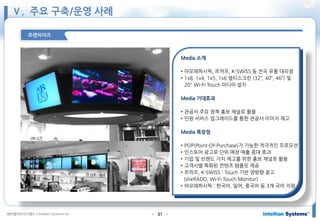 ㈜인텔리안시스템즈 ⓒIntellian Systems Inc. ● ●31
프랜차이즈
Media 소개
• 아모레퍼시픽, 르까프, K-SWISS 등 전국 유통 대리점
• 1x8, 1x4, 1x5, 1x6 멀티스크린 (32”, 40”, 46”) 및
20" Wi-Fi Touch 미디어 설치
Media 기대효과
• 관공서 주요 정책 홍보 채널로 활용
• 민원 서비스 업그레이드를 통한 관공서 이미지 제고
Media 특장점
• POP(Point-Of-Purchase)가 가능한 적극적인 프로모션
• 인스토어 광고로 단위 매장 매출 증대 효과
• 기업 및 브랜드 가치 제고를 위한 홍보 채널로 활용
• 고객사별 특화된 컨텐츠 템플릿 제공
• 르까프, K-SWISS : Touch 기반 양방향 광고
(shelfADD, Wi-Fi Touch Monitor)
• 아모레퍼시픽 : 한국어, 일어, 중국어 등 3개 국어 지원
Ⅴ. 주요 구축/운영 사례
 
