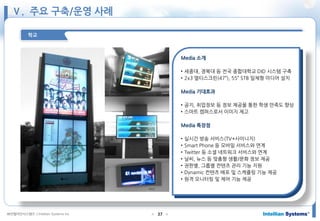 ㈜인텔리안시스템즈 ⓒIntellian Systems Inc. ● ●37
학교
Media 소개
• 세종대, 경북대 등 전국 종합대학교 DID 시스템 구축
• 2x3 멀티스크린(47”), 55” STB 일체형 미디어 설치
Media 기대효과
• 공지, 취업정보 등 정보 제공을 통한 학생 만족도 향상
• 스마트 캠퍼스로서 이미지 제고
Media 특장점
• 실시간 방송 서비스(TV+사이니지)
• Smart Phone 등 모바일 서비스와 연계
• Twitter 등 소셜 네트워크 서비스와 연계
• 날씨, 뉴스 등 맞춤형 생활/문화 정보 제공
• 권한별, 그룹별 컨텐츠 관리 기능 지원
• Dynamic 컨텐츠 배포 및 스케쥴링 기능 제공
• 원격 모니터링 및 제어 기능 제공
Ⅴ. 주요 구축/운영 사례
 