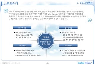 ㈜인텔리안시스템즈 ⓒIntellian Systems Inc. ● 3 ●
Digital Signage 구축 컨설팅부터 S/W, H/W, 콘텐트, 운영 서비스 제공은 물론, 네트워크 인프라 솔루션,
미디어 콘텐트 플랫폼 구축, 광고 미디어 마케팅까지 Digital Signage 전반에 걸쳐 핵심 기술 개발과 통합
솔루션 공급을 주요 사업으로 하고 있습니다. 또한 국내 Major 사업자와의 제휴를 통해 미디어 컨버전스 환경
구축을 위한 Front-To-End Total 솔루션 공급을 주력 사업으로 추진하고 있습니다.
DS 구축 사업
 구축 컨설팅, H/W, S/W,
- Digital Signage 모델 기획,
ROI 분석 등 구축 컨설팅
솔루션 사업
 솔루션 사업, SaaS, SI
- 업종 별 특화 어플리케이션 개발
- 고객의 Needs에 최적화된 SI개발
- 공동주택 관리 업무용 솔루션 개발
서비스 사업
 운영관리 서비스, 콘텐트 제작
- 콘텐트 제작/공급 서비스
- 편성/송출/모니터링 등 운영관리 서비스
미디어 사업
 신규 BM, 광고판매, 미디어 기획/구축
- 신규 매체 기획 및 구축, 광고 판매
- 미디어 기반 신규 사업 개발모델
업계 유일
Enterprise급
Digital Signage
솔루션 공급
I. 회사소개 2. 주요 사업범위
 