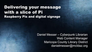 Delivering your message
with a slice of Pi
Raspberry Pis and digital signage
Daniel Messer – Cyberpunk Librarian
Web Content Manager
Maricopa County Library District
danielmesser@mcldaz.org
 