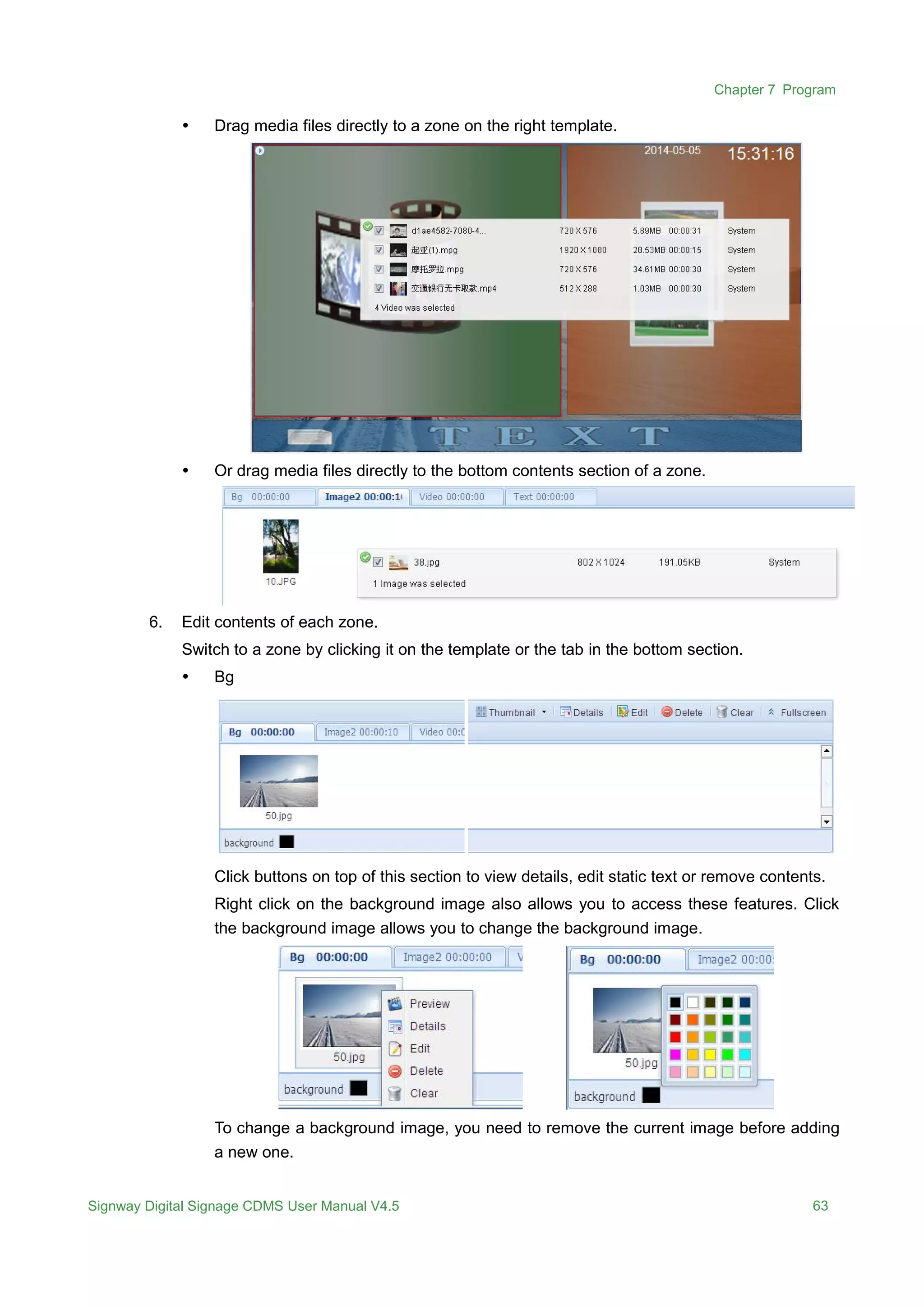 Chapter 7 Program
Signway Digital Signage CDMS User Manual V4.5 63
 Drag media files directly to a zone on the right template.
 Or drag media files directly to the bottom contents section of a zone.
6. Edit contents of each zone.
Switch to a zone by clicking it on the template or the tab in the bottom section.
 Bg
Click buttons on top of this section to view details, edit static text or remove contents.
Right click on the background image also allows you to access these features. Click
the background image allows you to change the background image.
To change a background image, you need to remove the current image before adding
a new one.
 