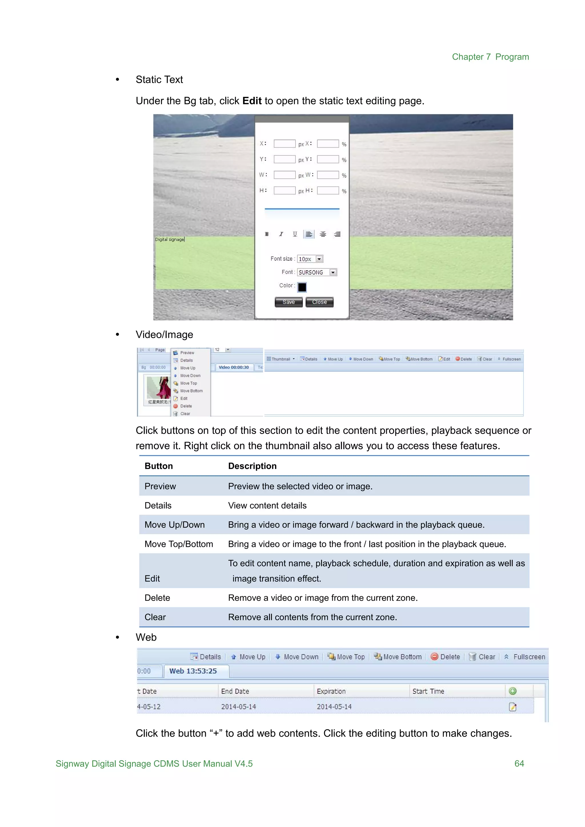 Chapter 7 Program
Signway Digital Signage CDMS User Manual V4.5 64
 Static Text
Under the Bg tab, click Edit to open the static text editing page.
 Video/Image
Click buttons on top of this section to edit the content properties, playback sequence or
remove it. Right click on the thumbnail also allows you to access these features.
Button Description
Preview Preview the selected video or image.
Details View content details
Move Up/Down Bring a video or image forward / backward in the playback queue.
Move Top/Bottom Bring a video or image to the front / last position in the playback queue.
Edit
To edit content name, playback schedule, duration and expiration as well as
image transition effect.
Delete Remove a video or image from the current zone.
Clear Remove all contents from the current zone.
 Web
Click the button “+” to add web contents. Click the editing button to make changes.
 