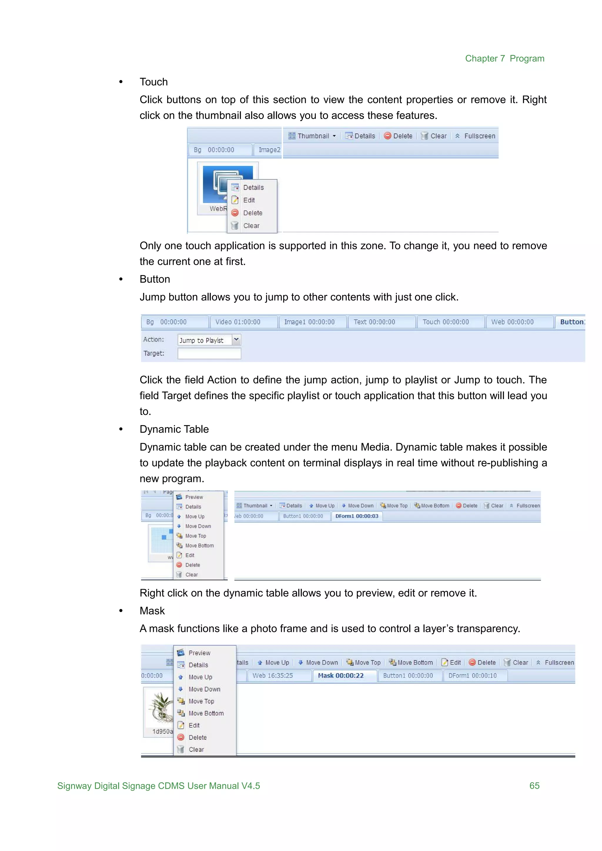 Chapter 7 Program
Signway Digital Signage CDMS User Manual V4.5 65
 Touch
Click buttons on top of this section to view the content properties or remove it. Right
click on the thumbnail also allows you to access these features.
Only one touch application is supported in this zone. To change it, you need to remove
the current one at first.
 Button
Jump button allows you to jump to other contents with just one click.
Click the field Action to define the jump action, jump to playlist or Jump to touch. The
field Target defines the specific playlist or touch application that this button will lead you
to.
 Dynamic Table
Dynamic table can be created under the menu Media. Dynamic table makes it possible
to update the playback content on terminal displays in real time without re-publishing a
new program.
Right click on the dynamic table allows you to preview, edit or remove it.
 Mask
A mask functions like a photo frame and is used to control a layer’s transparency.
 