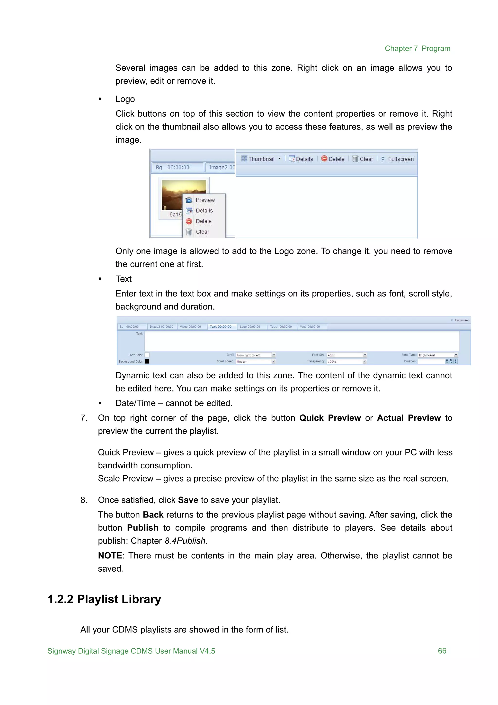 Chapter 7 Program
Signway Digital Signage CDMS User Manual V4.5 66
Several images can be added to this zone. Right click on an image allows you to
preview, edit or remove it.
 Logo
Click buttons on top of this section to view the content properties or remove it. Right
click on the thumbnail also allows you to access these features, as well as preview the
image.
Only one image is allowed to add to the Logo zone. To change it, you need to remove
the current one at first.
 Text
Enter text in the text box and make settings on its properties, such as font, scroll style,
background and duration.
Dynamic text can also be added to this zone. The content of the dynamic text cannot
be edited here. You can make settings on its properties or remove it.
 Date/Time – cannot be edited.
7. On top right corner of the page, click the button Quick Preview or Actual Preview to
preview the current the playlist.
Quick Preview – gives a quick preview of the playlist in a small window on your PC with less
bandwidth consumption.
Scale Preview – gives a precise preview of the playlist in the same size as the real screen.
8. Once satisfied, click Save to save your playlist.
The button Back returns to the previous playlist page without saving. After saving, click the
button Publish to compile programs and then distribute to players. See details about
publish: Chapter 8.4Publish.
NOTE: There must be contents in the main play area. Otherwise, the playlist cannot be
saved.
1.2.2 Playlist Library
All your CDMS playlists are showed in the form of list.
 
