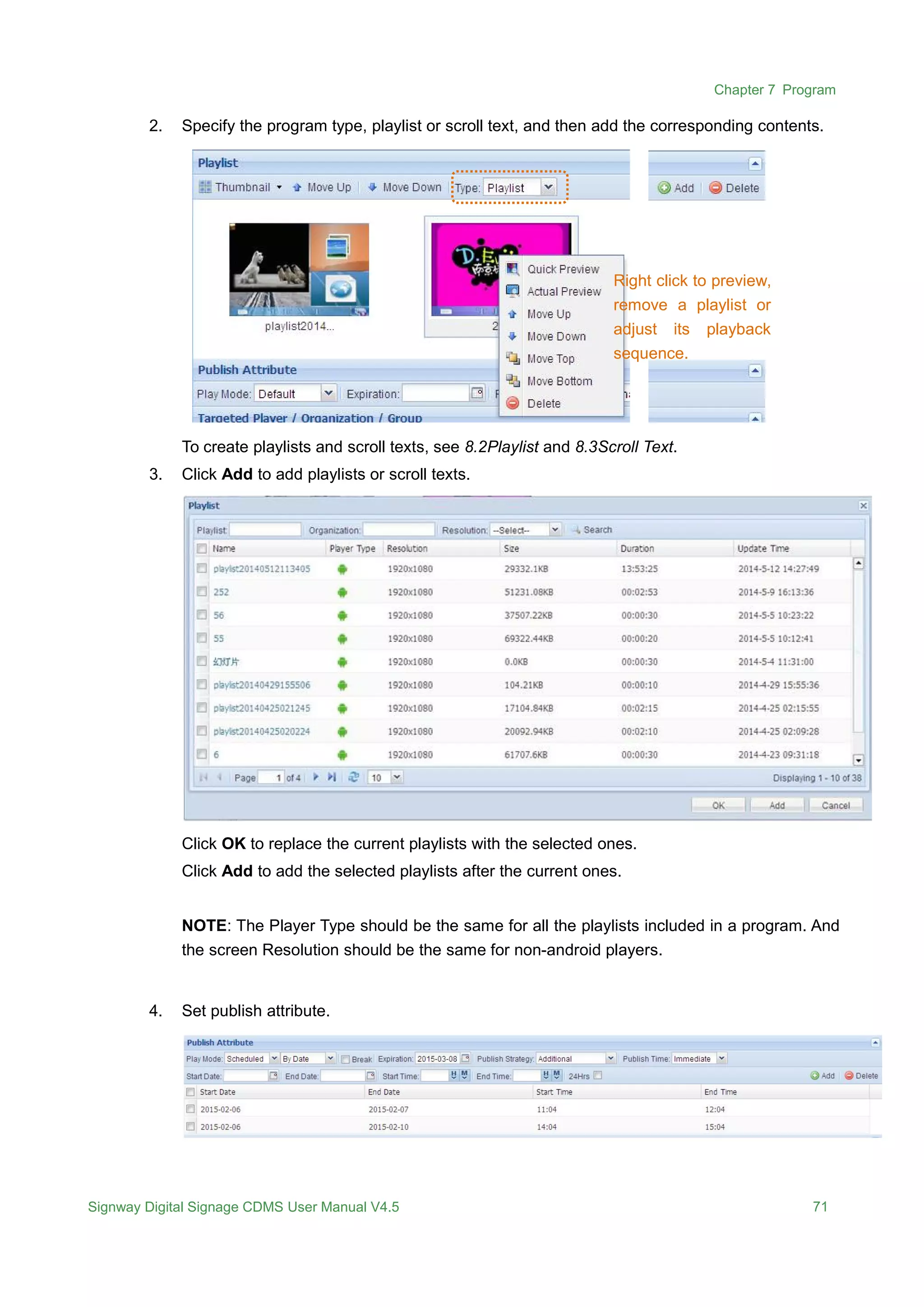 Chapter 7 Program
Signway Digital Signage CDMS User Manual V4.5 71
2. Specify the program type, playlist or scroll text, and then add the corresponding contents.
To create playlists and scroll texts, see 8.2Playlist and 8.3Scroll Text.
3. Click Add to add playlists or scroll texts.
Click OK to replace the current playlists with the selected ones.
Click Add to add the selected playlists after the current ones.
NOTE: The Player Type should be the same for all the playlists included in a program. And
the screen Resolution should be the same for non-android players.
4. Set publish attribute.
Right click to preview,
remove a playlist or
adjust its playback
sequence.
 