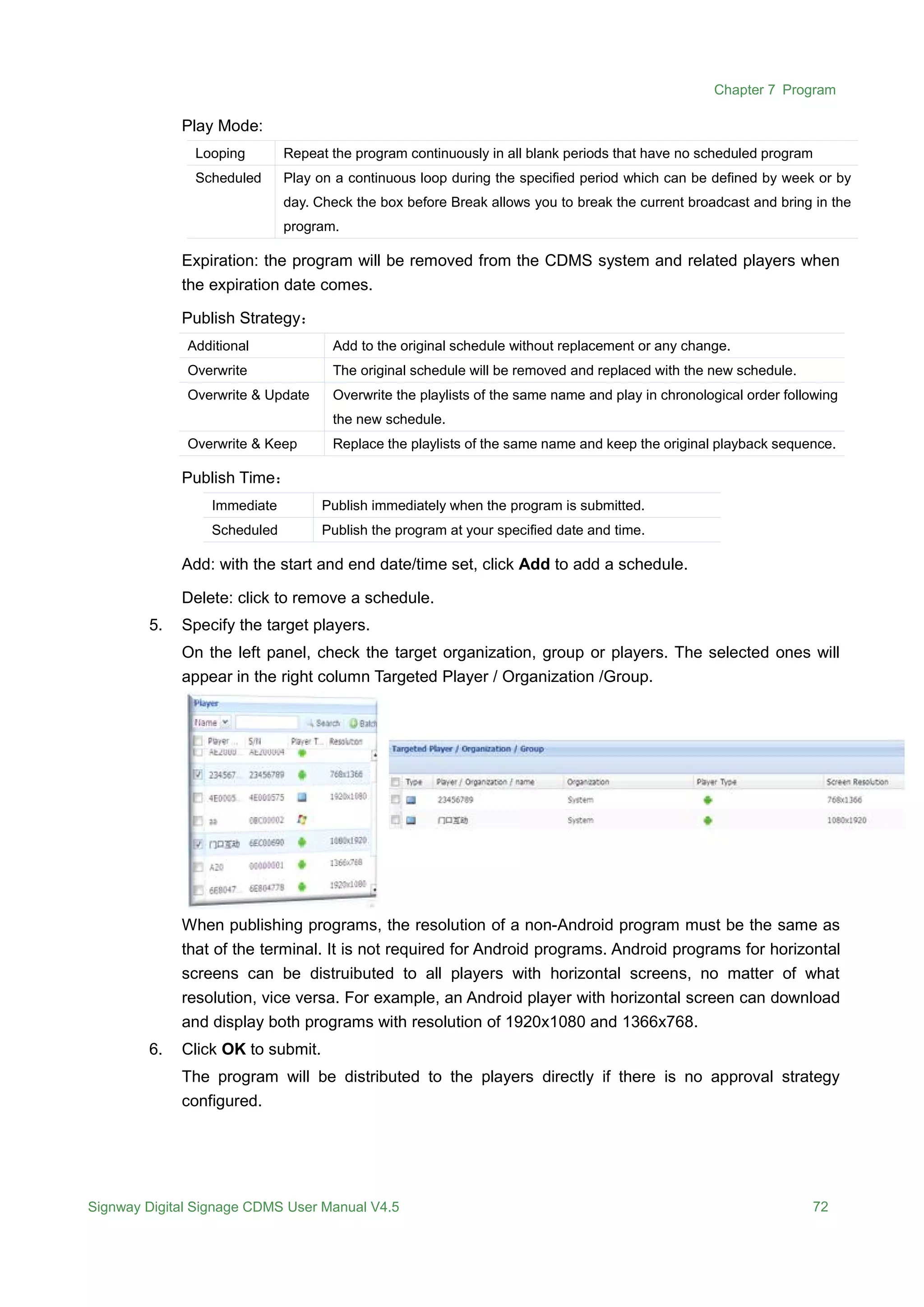 Chapter 7 Program
Signway Digital Signage CDMS User Manual V4.5 72
Play Mode:
Looping Repeat the program continuously in all blank periods that have no scheduled program
Scheduled Play on a continuous loop during the specified period which can be defined by week or by
day. Check the box before Break allows you to break the current broadcast and bring in the
program.
Expiration: the program will be removed from the CDMS system and related players when
the expiration date comes.
Publish Strategy：
Additional Add to the original schedule without replacement or any change.
Overwrite The original schedule will be removed and replaced with the new schedule.
Overwrite & Update Overwrite the playlists of the same name and play in chronological order following
the new schedule.
Overwrite & Keep Replace the playlists of the same name and keep the original playback sequence.
Publish Time：
Immediate Publish immediately when the program is submitted.
Scheduled Publish the program at your specified date and time.
Add: with the start and end date/time set, click Add to add a schedule.
Delete: click to remove a schedule.
5. Specify the target players.
On the left panel, check the target organization, group or players. The selected ones will
appear in the right column Targeted Player / Organization /Group.
When publishing programs, the resolution of a non-Android program must be the same as
that of the terminal. It is not required for Android programs. Android programs for horizontal
screens can be distruibuted to all players with horizontal screens, no matter of what
resolution, vice versa. For example, an Android player with horizontal screen can download
and display both programs with resolution of 1920x1080 and 1366x768.
6. Click OK to submit.
The program will be distributed to the players directly if there is no approval strategy
configured.
 