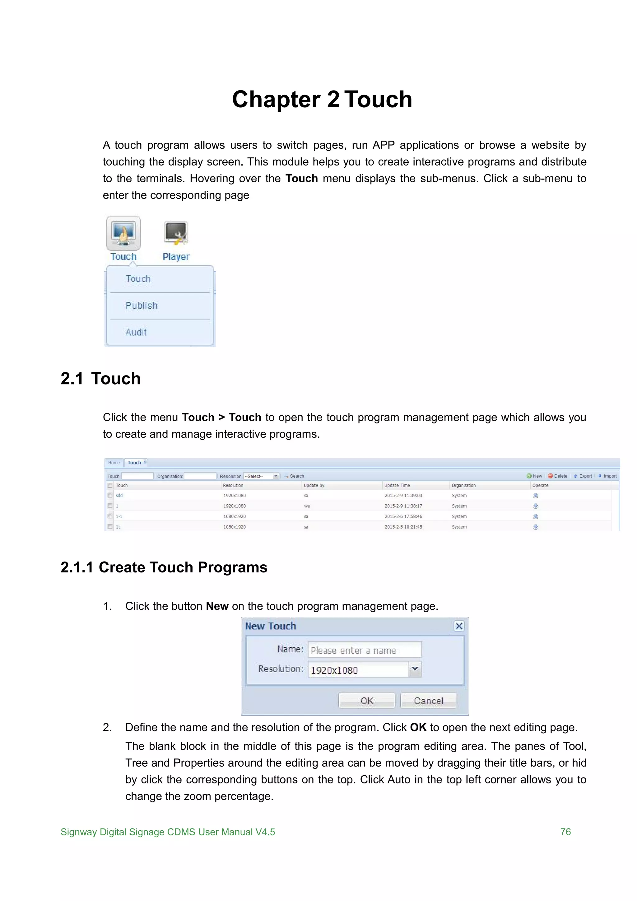 Signway Digital Signage CDMS User Manual V4.5 76
Chapter 2 Touch
A touch program allows users to switch pages, run APP applications or browse a website by
touching the display screen. This module helps you to create interactive programs and distribute
to the terminals. Hovering over the Touch menu displays the sub-menus. Click a sub-menu to
enter the corresponding page
2.1 Touch
Click the menu Touch > Touch to open the touch program management page which allows you
to create and manage interactive programs.
2.1.1 Create Touch Programs
1. Click the button New on the touch program management page.
2. Define the name and the resolution of the program. Click OK to open the next editing page.
The blank block in the middle of this page is the program editing area. The panes of Tool,
Tree and Properties around the editing area can be moved by dragging their title bars, or hid
by click the corresponding buttons on the top. Click Auto in the top left corner allows you to
change the zoom percentage.
 