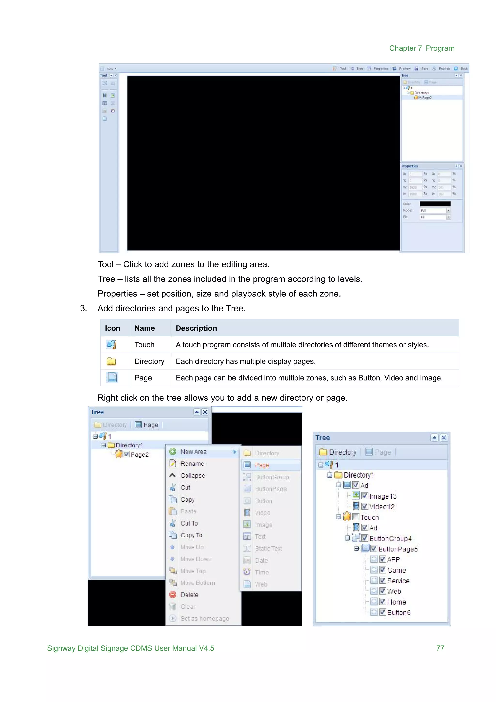 Chapter 7 Program
Signway Digital Signage CDMS User Manual V4.5 77
Tool – Click to add zones to the editing area.
Tree – lists all the zones included in the program according to levels.
Properties – set position, size and playback style of each zone.
3. Add directories and pages to the Tree.
Icon Name Description
Touch A touch program consists of multiple directories of different themes or styles.
Directory Each directory has multiple display pages.
Page Each page can be divided into multiple zones, such as Button, Video and Image.
Right click on the tree allows you to add a new directory or page.
 