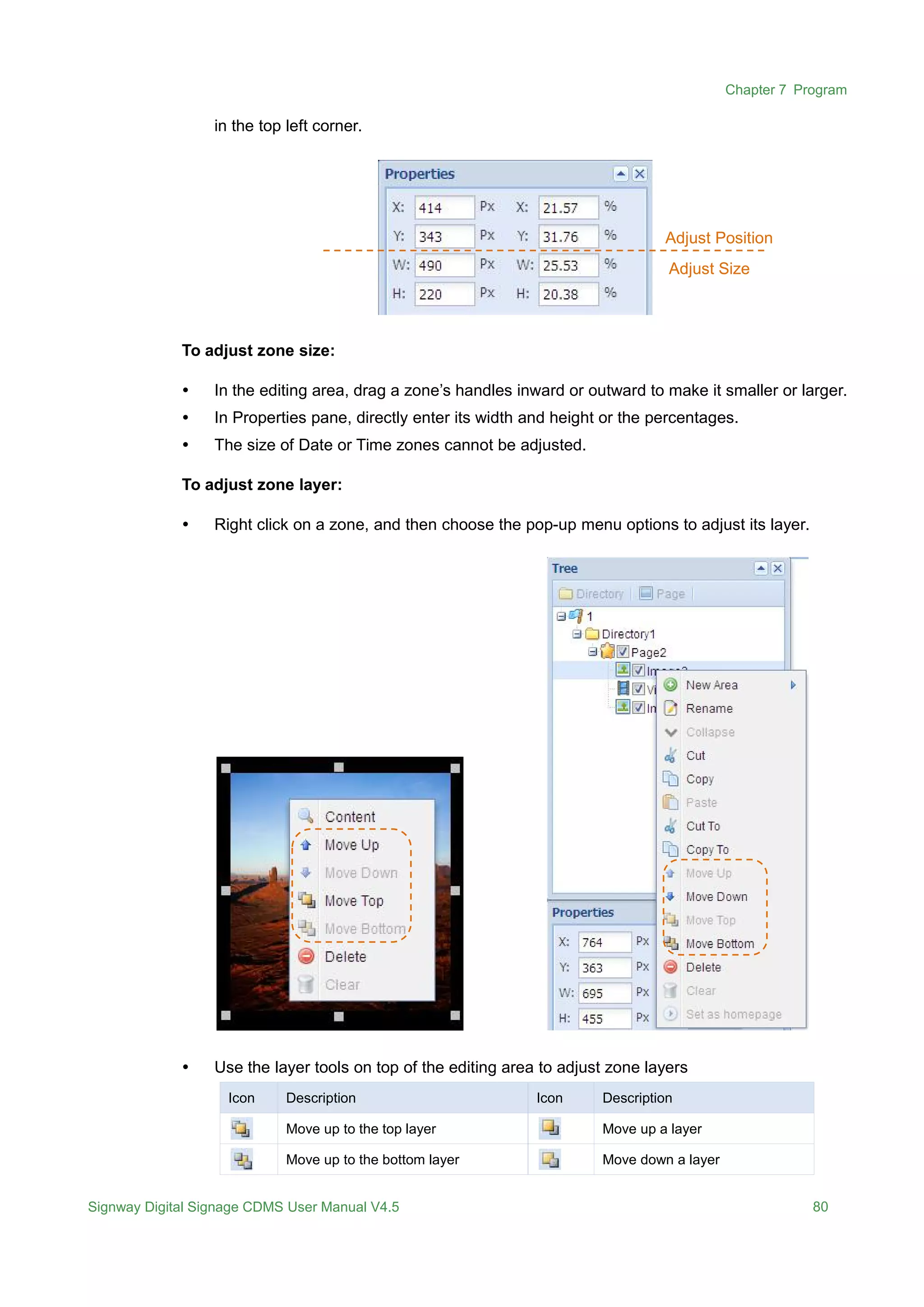 Chapter 7 Program
Signway Digital Signage CDMS User Manual V4.5 80
in the top left corner.
To adjust zone size:
 In the editing area, drag a zone’s handles inward or outward to make it smaller or larger.
 In Properties pane, directly enter its width and height or the percentages.
 The size of Date or Time zones cannot be adjusted.
To adjust zone layer:
 Right click on a zone, and then choose the pop-up menu options to adjust its layer.
 Use the layer tools on top of the editing area to adjust zone layers
Icon Description Icon Description
Move up to the top layer Move up a layer
Move up to the bottom layer Move down a layer
Adjust Position
Adjust Size
 