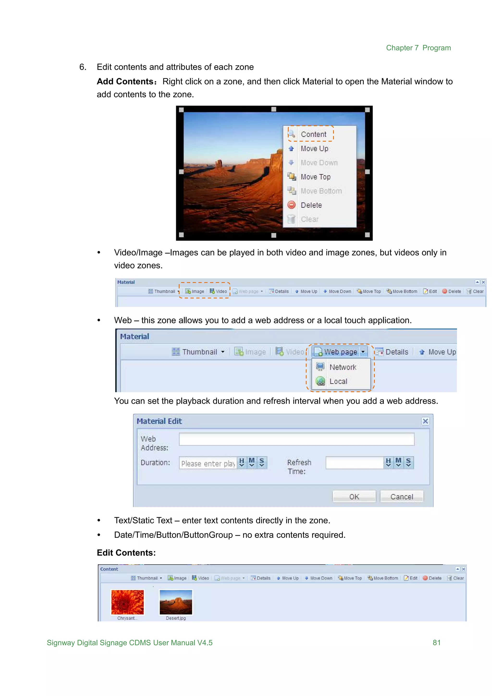 Chapter 7 Program
Signway Digital Signage CDMS User Manual V4.5 81
6. Edit contents and attributes of each zone
Add Contents：Right click on a zone, and then click Material to open the Material window to
add contents to the zone.
 Video/Image –Images can be played in both video and image zones, but videos only in
video zones.
 Web – this zone allows you to add a web address or a local touch application.
You can set the playback duration and refresh interval when you add a web address.
 Text/Static Text – enter text contents directly in the zone.
 Date/Time/Button/ButtonGroup – no extra contents required.
Edit Contents:
 