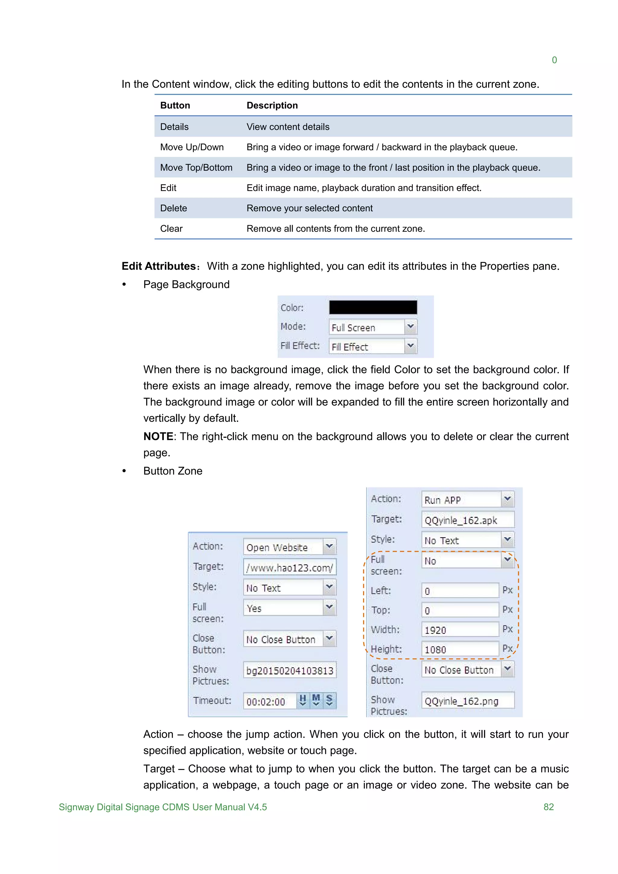 0
Signway Digital Signage CDMS User Manual V4.5 82
In the Content window, click the editing buttons to edit the contents in the current zone.
Button Description
Details View content details
Move Up/Down Bring a video or image forward / backward in the playback queue.
Move Top/Bottom Bring a video or image to the front / last position in the playback queue.
Edit Edit image name, playback duration and transition effect.
Delete Remove your selected content
Clear Remove all contents from the current zone.
Edit Attributes：With a zone highlighted, you can edit its attributes in the Properties pane.
 Page Background
When there is no background image, click the field Color to set the background color. If
there exists an image already, remove the image before you set the background color.
The background image or color will be expanded to fill the entire screen horizontally and
vertically by default.
NOTE: The right-click menu on the background allows you to delete or clear the current
page.
 Button Zone
Action – choose the jump action. When you click on the button, it will start to run your
specified application, website or touch page.
Target – Choose what to jump to when you click the button. The target can be a music
application, a webpage, a touch page or an image or video zone. The website can be
 