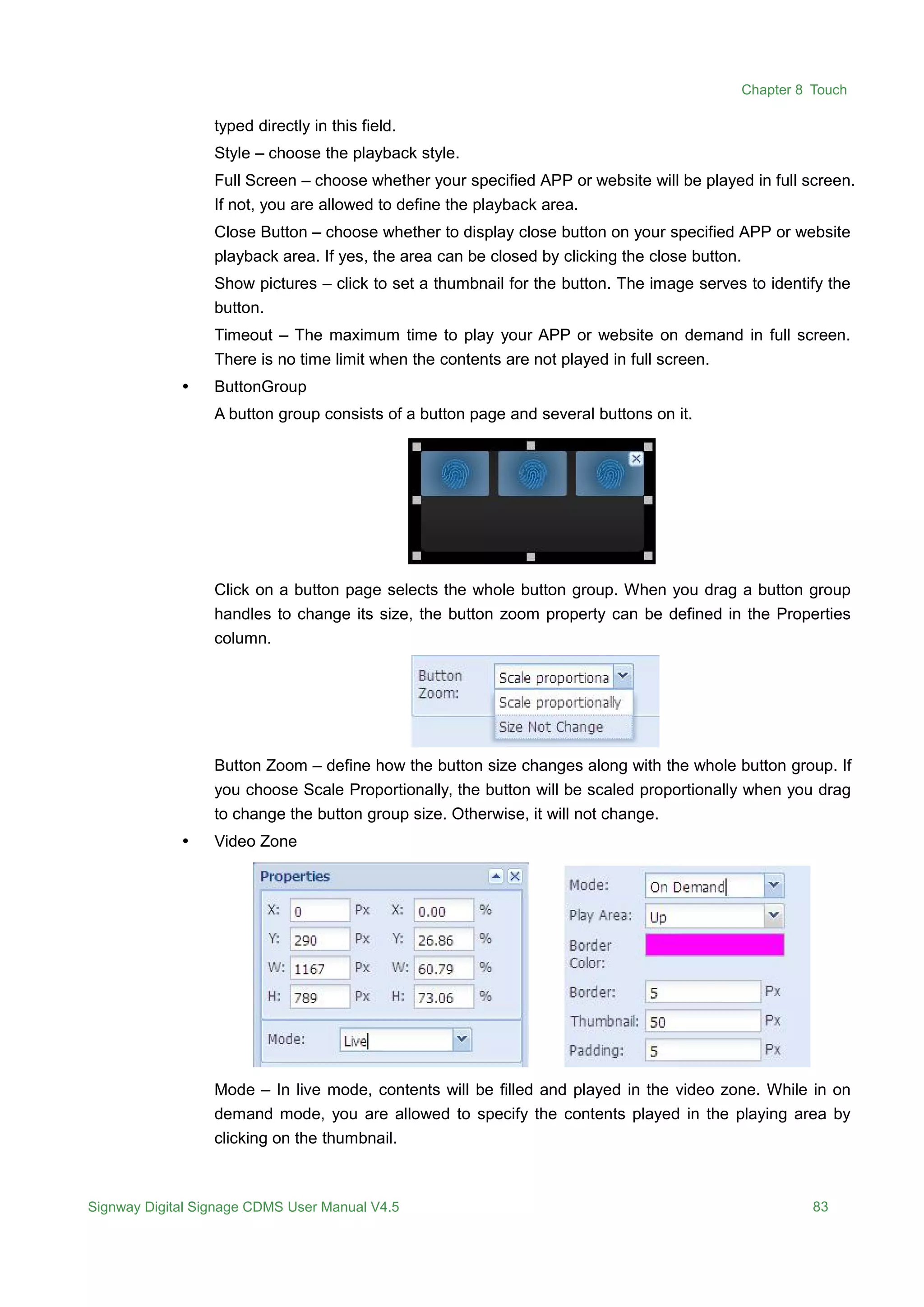 Chapter 8 Touch
Signway Digital Signage CDMS User Manual V4.5 83
typed directly in this field.
Style – choose the playback style.
Full Screen – choose whether your specified APP or website will be played in full screen.
If not, you are allowed to define the playback area.
Close Button – choose whether to display close button on your specified APP or website
playback area. If yes, the area can be closed by clicking the close button.
Show pictures – click to set a thumbnail for the button. The image serves to identify the
button.
Timeout – The maximum time to play your APP or website on demand in full screen.
There is no time limit when the contents are not played in full screen.
 ButtonGroup
A button group consists of a button page and several buttons on it.
Click on a button page selects the whole button group. When you drag a button group
handles to change its size, the button zoom property can be defined in the Properties
column.
Button Zoom – define how the button size changes along with the whole button group. If
you choose Scale Proportionally, the button will be scaled proportionally when you drag
to change the button group size. Otherwise, it will not change.
 Video Zone
Mode – In live mode, contents will be filled and played in the video zone. While in on
demand mode, you are allowed to specify the contents played in the playing area by
clicking on the thumbnail.
 