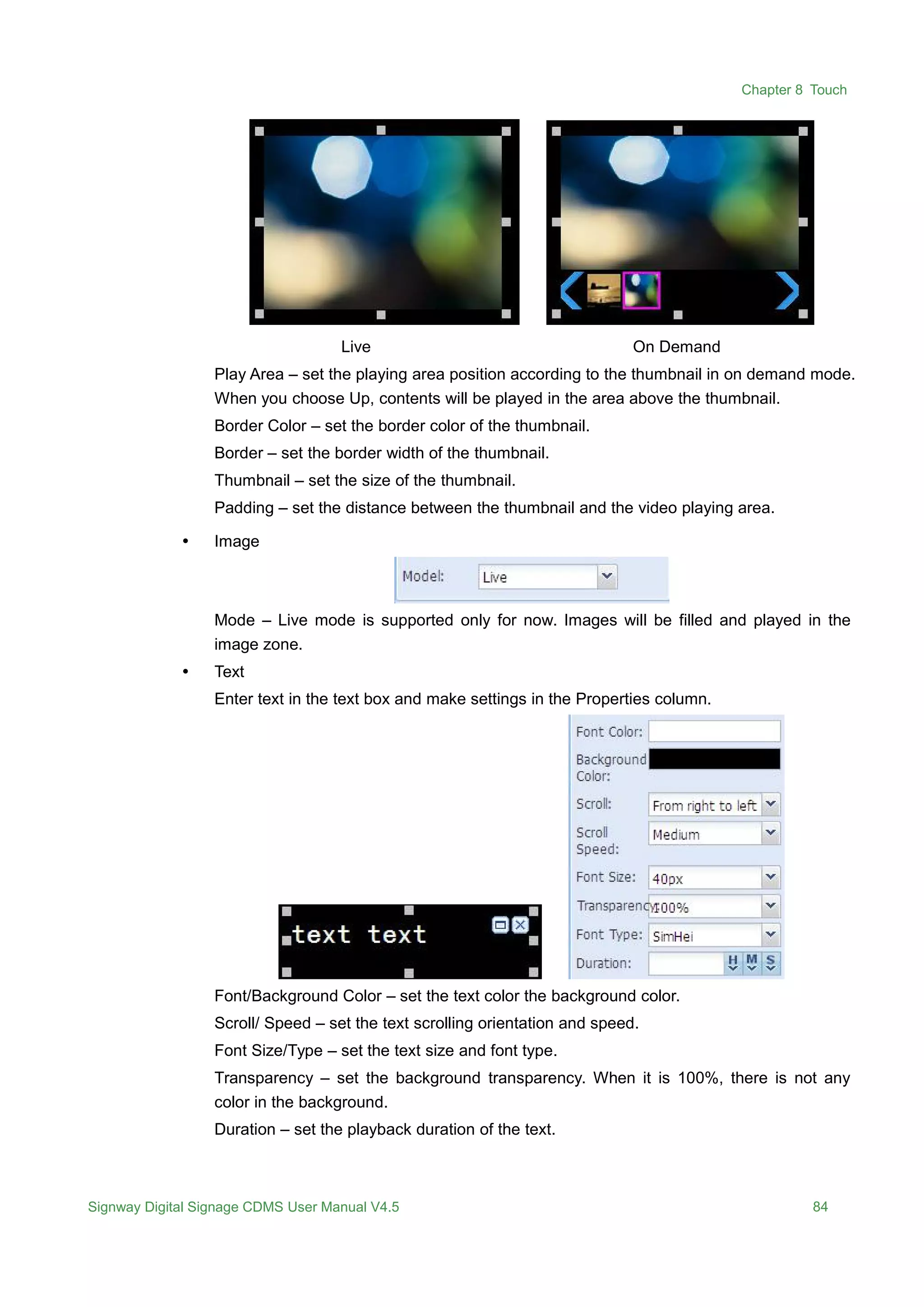 Chapter 8 Touch
Signway Digital Signage CDMS User Manual V4.5 84
Live On Demand
Play Area – set the playing area position according to the thumbnail in on demand mode.
When you choose Up, contents will be played in the area above the thumbnail.
Border Color – set the border color of the thumbnail.
Border – set the border width of the thumbnail.
Thumbnail – set the size of the thumbnail.
Padding – set the distance between the thumbnail and the video playing area.
 Image
Mode – Live mode is supported only for now. Images will be filled and played in the
image zone.
 Text
Enter text in the text box and make settings in the Properties column.
Font/Background Color – set the text color the background color.
Scroll/ Speed – set the text scrolling orientation and speed.
Font Size/Type – set the text size and font type.
Transparency – set the background transparency. When it is 100%, there is not any
color in the background.
Duration – set the playback duration of the text.
 