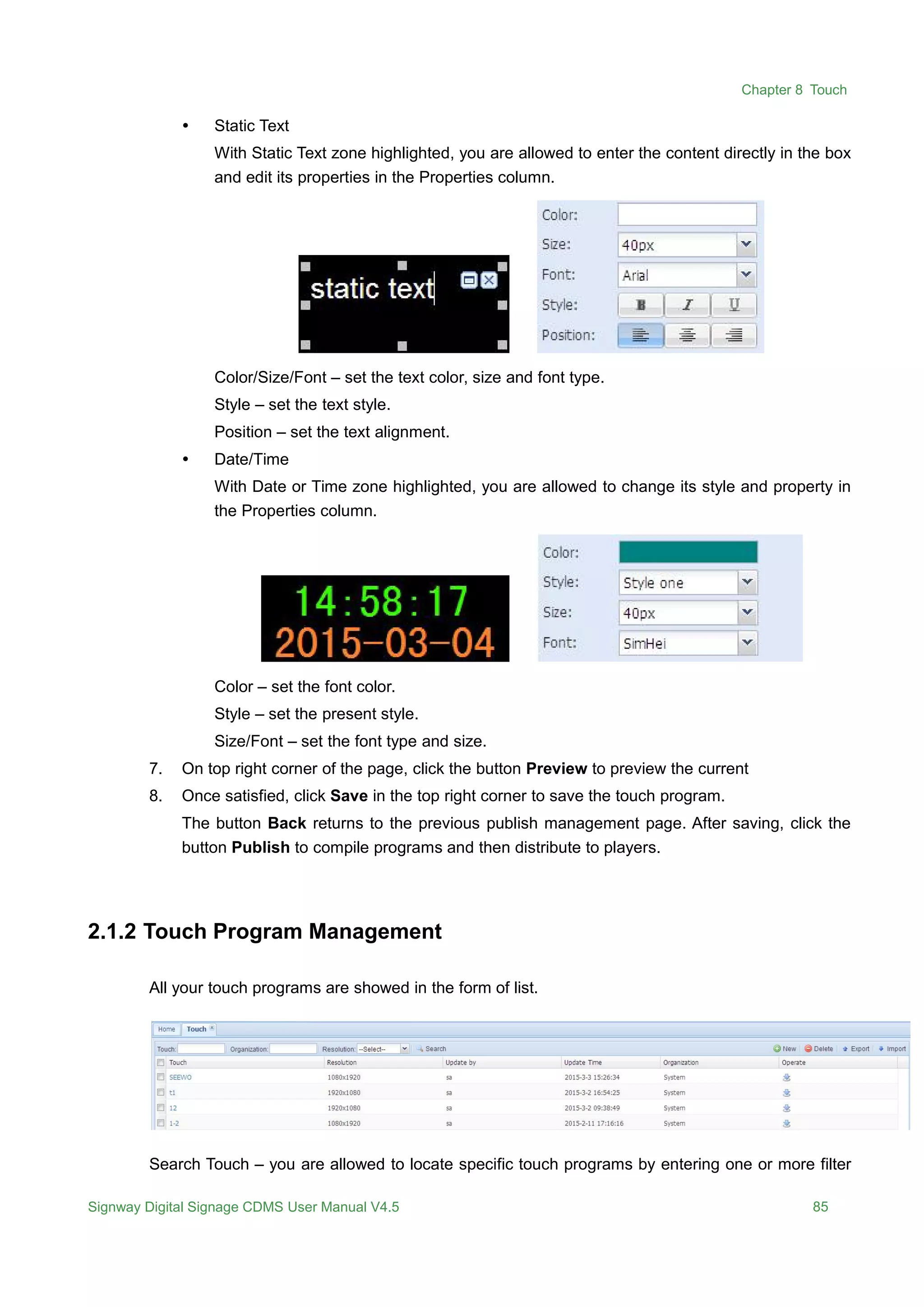 Chapter 8 Touch
Signway Digital Signage CDMS User Manual V4.5 85
 Static Text
With Static Text zone highlighted, you are allowed to enter the content directly in the box
and edit its properties in the Properties column.
Color/Size/Font – set the text color, size and font type.
Style – set the text style.
Position – set the text alignment.
 Date/Time
With Date or Time zone highlighted, you are allowed to change its style and property in
the Properties column.
Color – set the font color.
Style – set the present style.
Size/Font – set the font type and size.
7. On top right corner of the page, click the button Preview to preview the current
8. Once satisfied, click Save in the top right corner to save the touch program.
The button Back returns to the previous publish management page. After saving, click the
button Publish to compile programs and then distribute to players.
2.1.2 Touch Program Management
All your touch programs are showed in the form of list.
Search Touch – you are allowed to locate specific touch programs by entering one or more filter
 