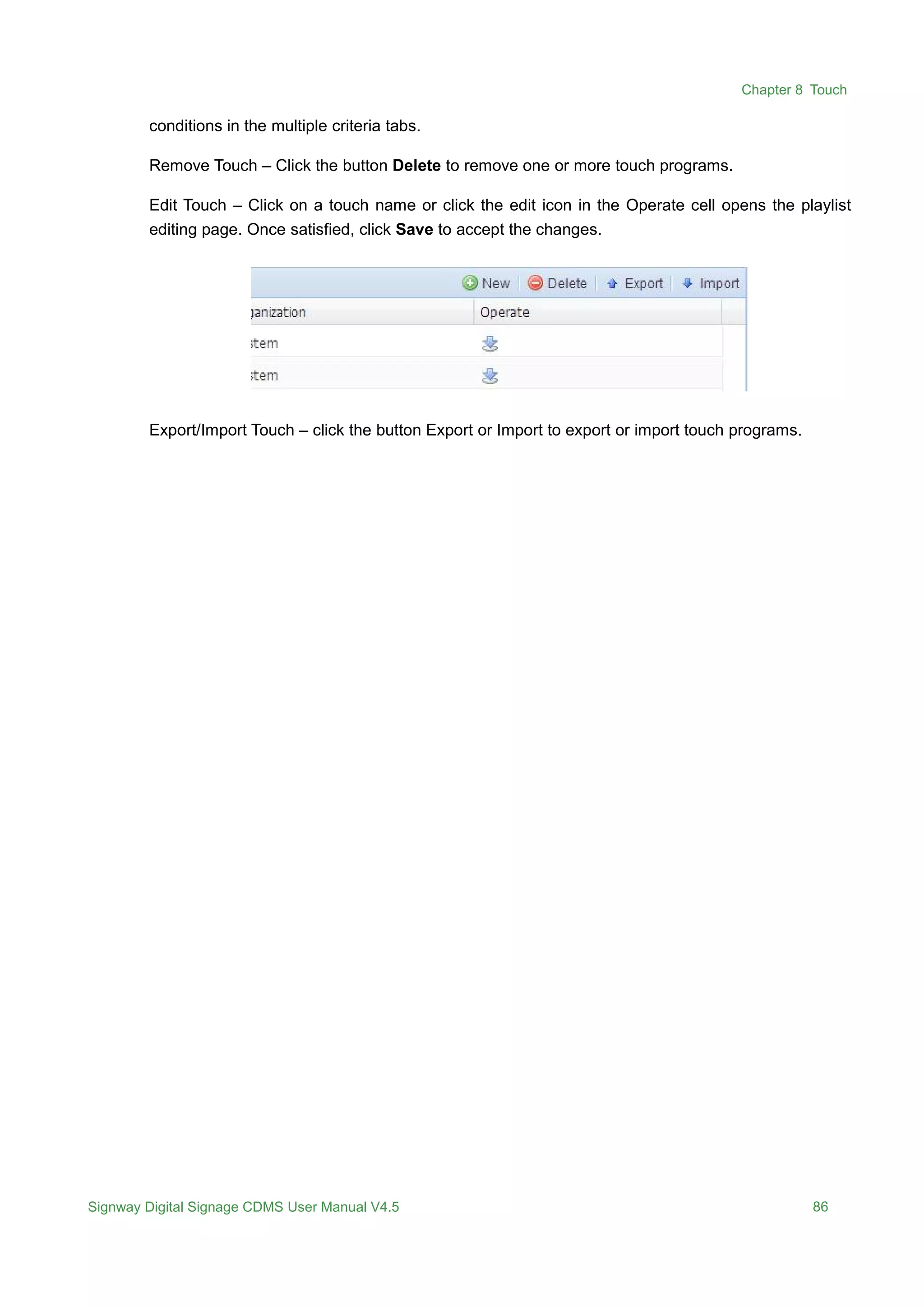 Chapter 8 Touch
Signway Digital Signage CDMS User Manual V4.5 86
conditions in the multiple criteria tabs.
Remove Touch – Click the button Delete to remove one or more touch programs.
Edit Touch – Click on a touch name or click the edit icon in the Operate cell opens the playlist
editing page. Once satisfied, click Save to accept the changes.
Export/Import Touch – click the button Export or Import to export or import touch programs.
 