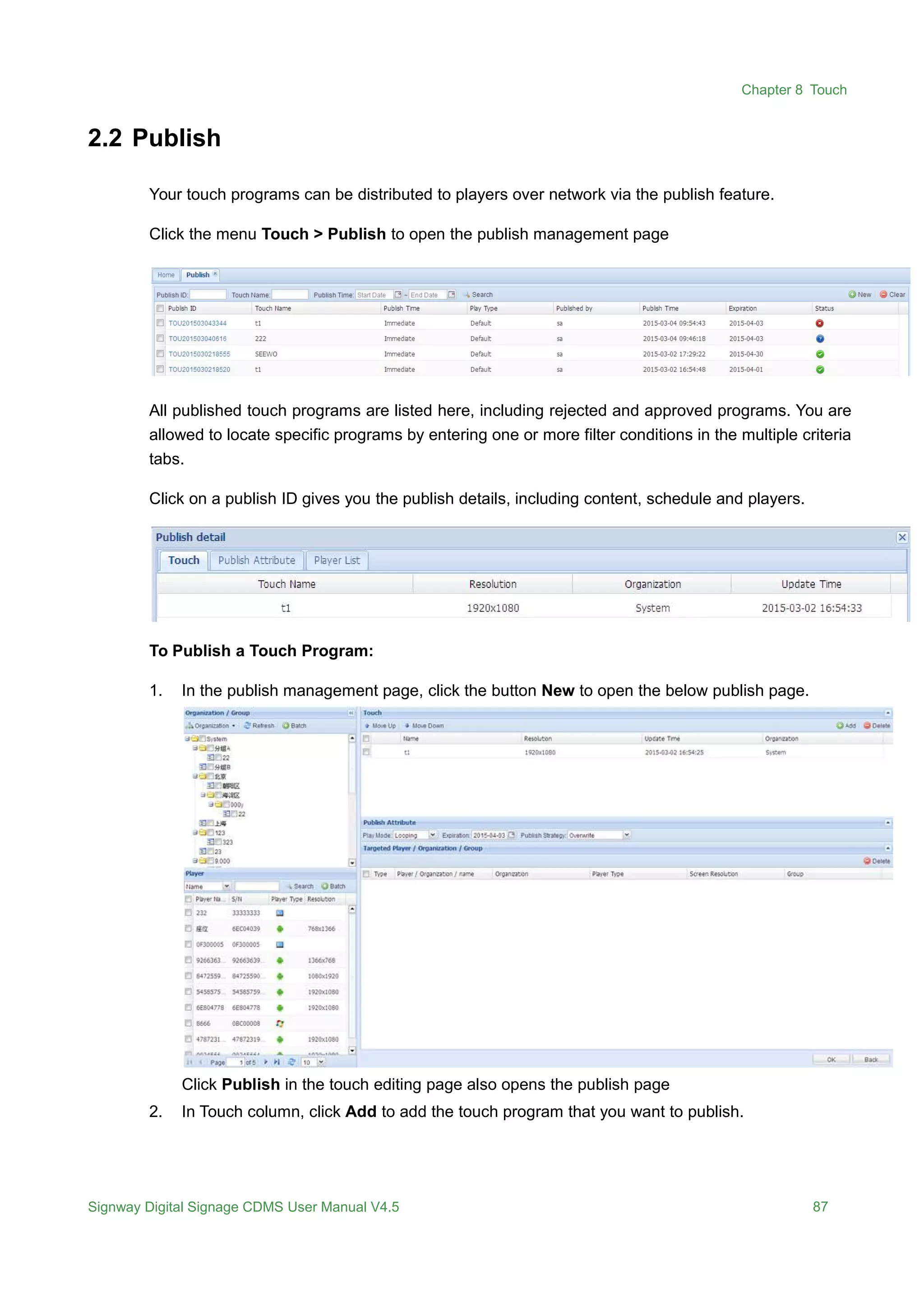 Chapter 8 Touch
Signway Digital Signage CDMS User Manual V4.5 87
2.2 Publish
Your touch programs can be distributed to players over network via the publish feature.
Click the menu Touch > Publish to open the publish management page
All published touch programs are listed here, including rejected and approved programs. You are
allowed to locate specific programs by entering one or more filter conditions in the multiple criteria
tabs.
Click on a publish ID gives you the publish details, including content, schedule and players.
To Publish a Touch Program:
1. In the publish management page, click the button New to open the below publish page.
Click Publish in the touch editing page also opens the publish page
2. In Touch column, click Add to add the touch program that you want to publish.
 