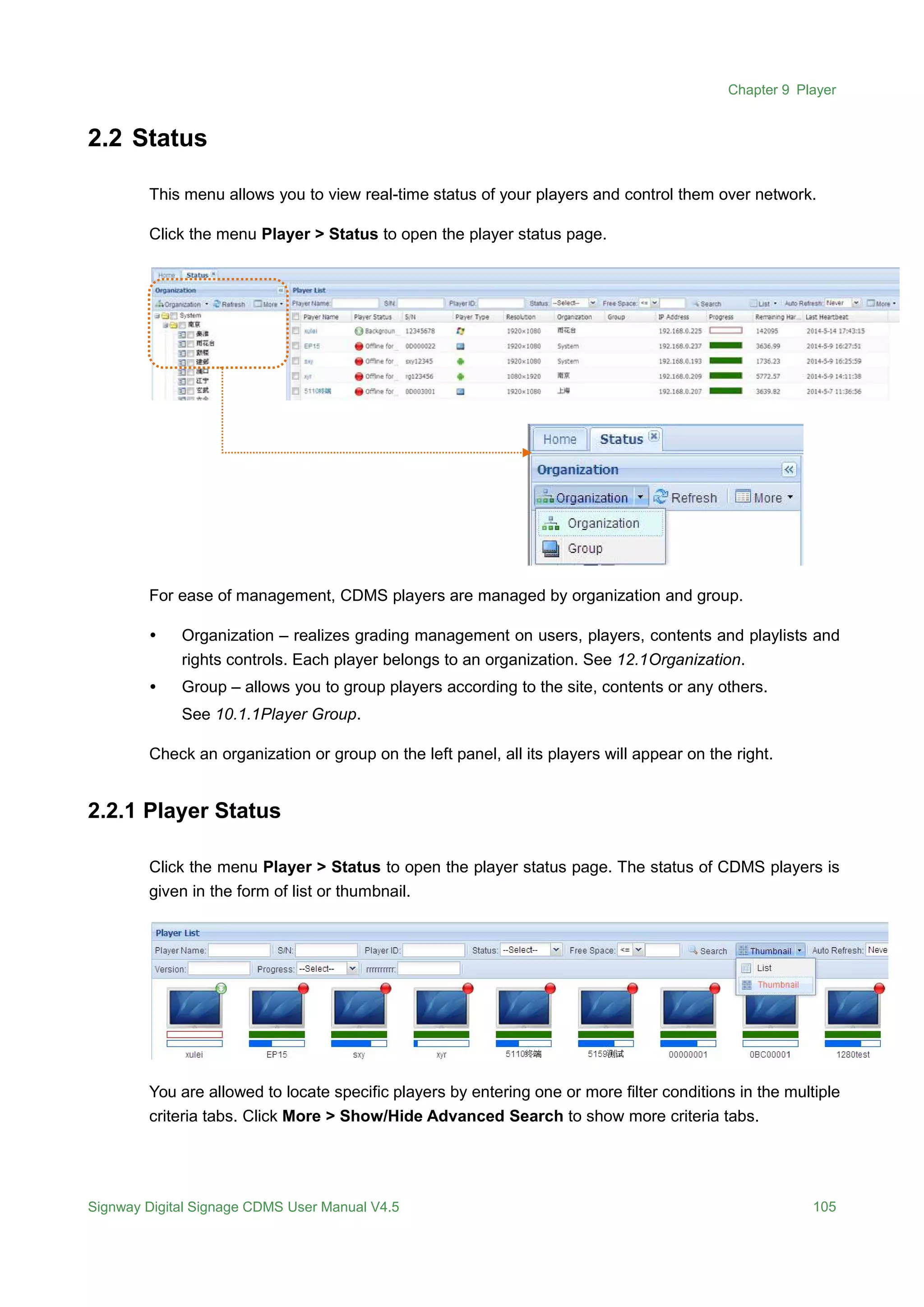 Chapter 9 Player
Signway Digital Signage CDMS User Manual V4.5 105
2.2 Status
This menu allows you to view real-time status of your players and control them over network.
Click the menu Player > Status to open the player status page.
For ease of management, CDMS players are managed by organization and group.
 Organization – realizes grading management on users, players, contents and playlists and
rights controls. Each player belongs to an organization. See 12.1Organization.
 Group – allows you to group players according to the site, contents or any others.
See 10.1.1Player Group.
Check an organization or group on the left panel, all its players will appear on the right.
2.2.1 Player Status
Click the menu Player > Status to open the player status page. The status of CDMS players is
given in the form of list or thumbnail.
You are allowed to locate specific players by entering one or more filter conditions in the multiple
criteria tabs. Click More > Show/Hide Advanced Search to show more criteria tabs.
 
