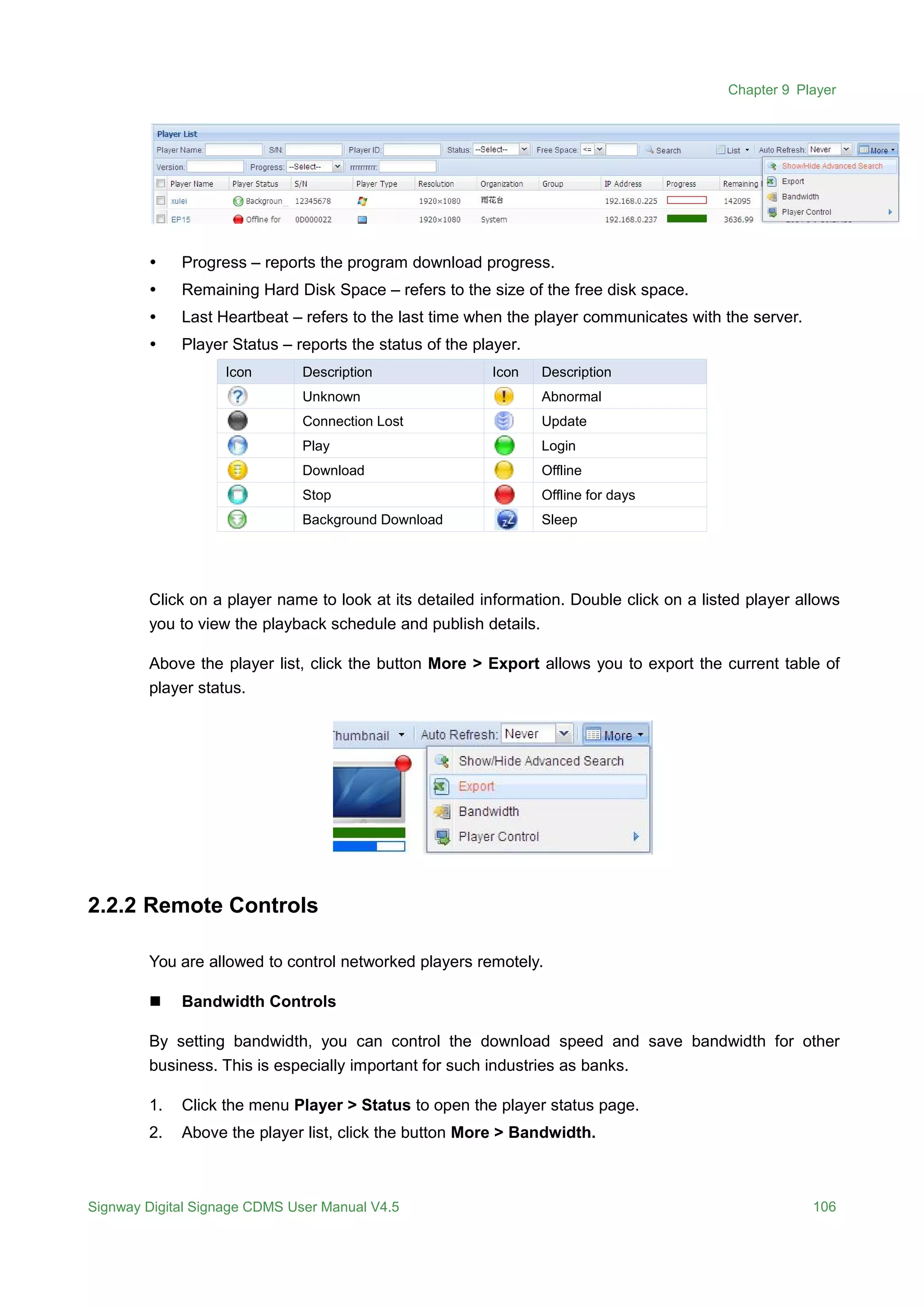 Chapter 9 Player
Signway Digital Signage CDMS User Manual V4.5 106
 Progress – reports the program download progress.
 Remaining Hard Disk Space – refers to the size of the free disk space.
 Last Heartbeat – refers to the last time when the player communicates with the server.
 Player Status – reports the status of the player.
Icon Description Icon Description
Unknown Abnormal
Connection Lost Update
Play Login
Download Offline
Stop Offline for days
Background Download Sleep
Click on a player name to look at its detailed information. Double click on a listed player allows
you to view the playback schedule and publish details.
Above the player list, click the button More > Export allows you to export the current table of
player status.
2.2.2 Remote Controls
You are allowed to control networked players remotely.
 Bandwidth Controls
By setting bandwidth, you can control the download speed and save bandwidth for other
business. This is especially important for such industries as banks.
1. Click the menu Player > Status to open the player status page.
2. Above the player list, click the button More > Bandwidth.
 