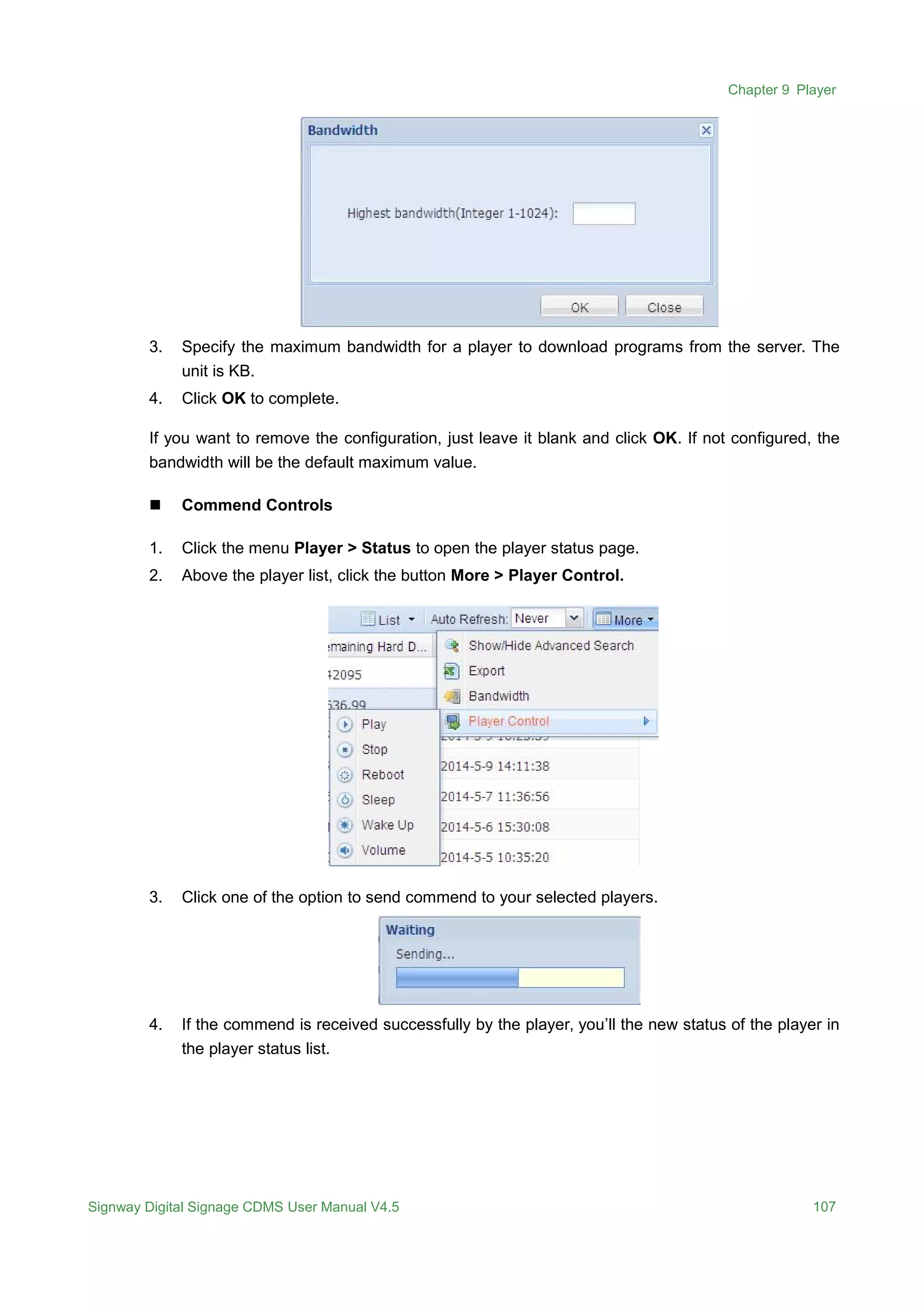 Chapter 9 Player
Signway Digital Signage CDMS User Manual V4.5 107
3. Specify the maximum bandwidth for a player to download programs from the server. The
unit is KB.
4. Click OK to complete.
If you want to remove the configuration, just leave it blank and click OK. If not configured, the
bandwidth will be the default maximum value.
 Commend Controls
1. Click the menu Player > Status to open the player status page.
2. Above the player list, click the button More > Player Control.
3. Click one of the option to send commend to your selected players.
4. If the commend is received successfully by the player, you’ll the new status of the player in
the player status list.
 