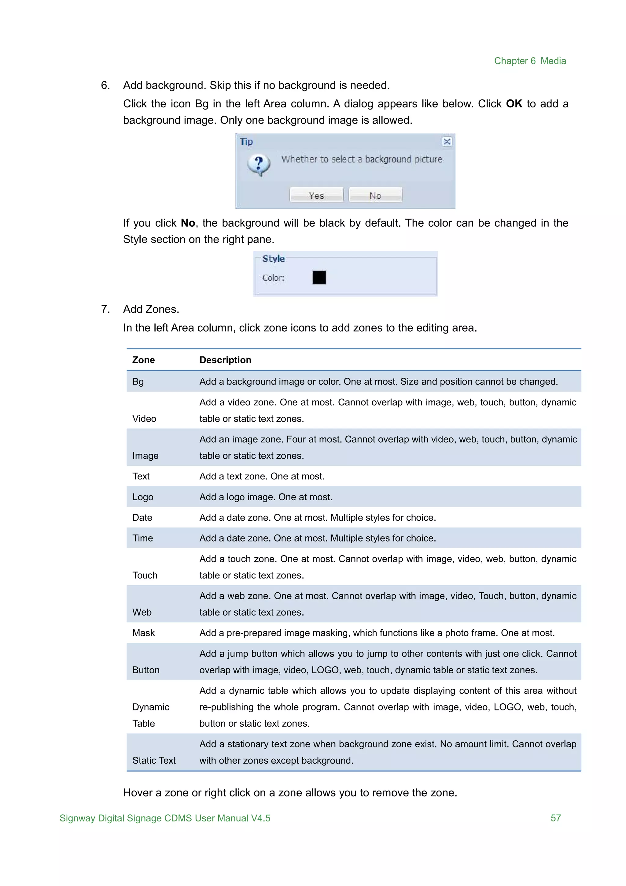 Chapter 6 Media
Signway Digital Signage CDMS User Manual V4.5 57
6. Add background. Skip this if no background is needed.
Click the icon Bg in the left Area column. A dialog appears like below. Click OK to add a
background image. Only one background image is allowed.
If you click No, the background will be black by default. The color can be changed in the
Style section on the right pane.
7. Add Zones.
In the left Area column, click zone icons to add zones to the editing area.
Zone Description
Bg Add a background image or color. One at most. Size and position cannot be changed.
Video
Add a video zone. One at most. Cannot overlap with image, web, touch, button, dynamic
table or static text zones.
Image
Add an image zone. Four at most. Cannot overlap with video, web, touch, button, dynamic
table or static text zones.
Text Add a text zone. One at most.
Logo Add a logo image. One at most.
Date Add a date zone. One at most. Multiple styles for choice.
Time Add a date zone. One at most. Multiple styles for choice.
Touch
Add a touch zone. One at most. Cannot overlap with image, video, web, button, dynamic
table or static text zones.
Web
Add a web zone. One at most. Cannot overlap with image, video, Touch, button, dynamic
table or static text zones.
Mask Add a pre-prepared image masking, which functions like a photo frame. One at most.
Button
Add a jump button which allows you to jump to other contents with just one click. Cannot
overlap with image, video, LOGO, web, touch, dynamic table or static text zones.
Dynamic
Table
Add a dynamic table which allows you to update displaying content of this area without
re-publishing the whole program. Cannot overlap with image, video, LOGO, web, touch,
button or static text zones.
Static Text
Add a stationary text zone when background zone exist. No amount limit. Cannot overlap
with other zones except background.
Hover a zone or right click on a zone allows you to remove the zone.
 