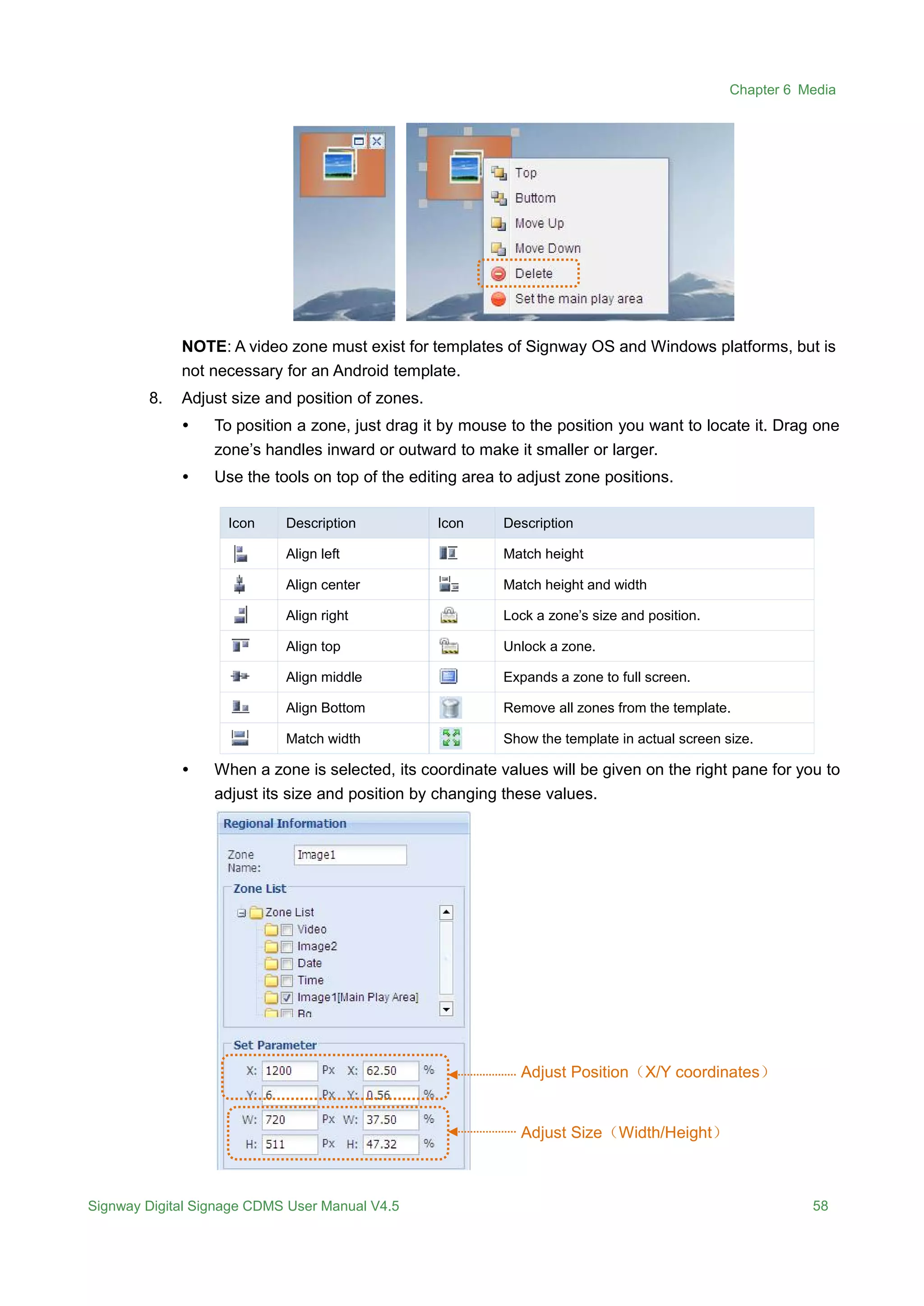 Chapter 6 Media
Signway Digital Signage CDMS User Manual V4.5 58
NOTE: A video zone must exist for templates of Signway OS and Windows platforms, but is
not necessary for an Android template.
8. Adjust size and position of zones.
 To position a zone, just drag it by mouse to the position you want to locate it. Drag one
zone’s handles inward or outward to make it smaller or larger.
 Use the tools on top of the editing area to adjust zone positions.
Icon Description Icon Description
Align left Match height
Align center Match height and width
Align right Lock a zone’s size and position.
Align top Unlock a zone.
Align middle Expands a zone to full screen.
Align Bottom Remove all zones from the template.
Match width Show the template in actual screen size.
 When a zone is selected, its coordinate values will be given on the right pane for you to
adjust its size and position by changing these values.
Adjust Position（X/Y coordinates）
Adjust Size（Width/Height）
 
