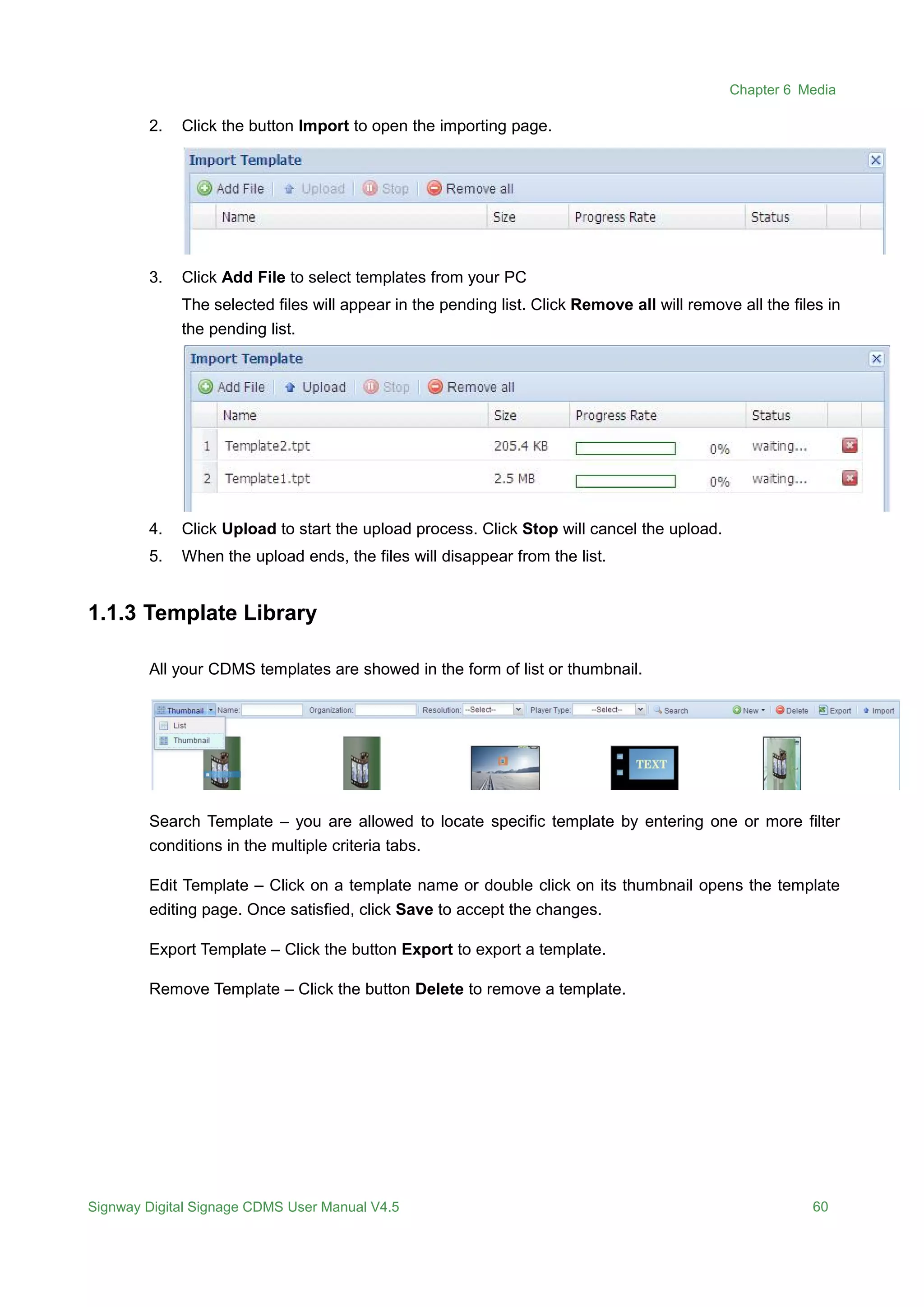 Chapter 6 Media
Signway Digital Signage CDMS User Manual V4.5 60
2. Click the button Import to open the importing page.
3. Click Add File to select templates from your PC
The selected files will appear in the pending list. Click Remove all will remove all the files in
the pending list.
4. Click Upload to start the upload process. Click Stop will cancel the upload.
5. When the upload ends, the files will disappear from the list.
1.1.3 Template Library
All your CDMS templates are showed in the form of list or thumbnail.
Search Template – you are allowed to locate specific template by entering one or more filter
conditions in the multiple criteria tabs.
Edit Template – Click on a template name or double click on its thumbnail opens the template
editing page. Once satisfied, click Save to accept the changes.
Export Template – Click the button Export to export a template.
Remove Template – Click the button Delete to remove a template.
 