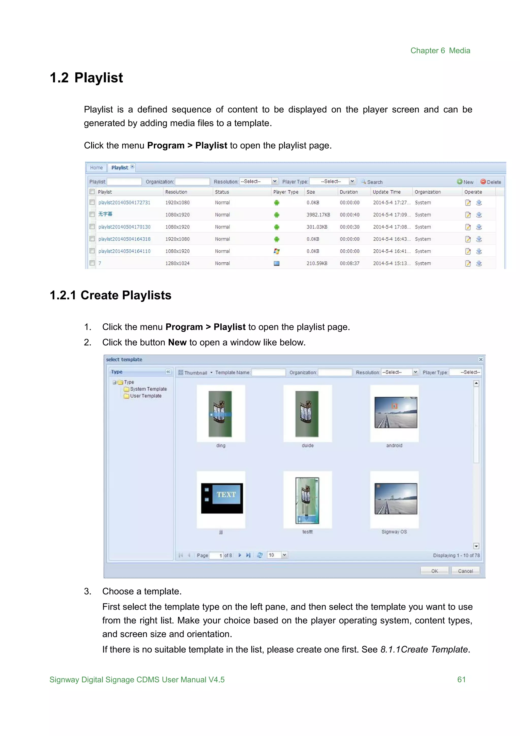 Chapter 6 Media
Signway Digital Signage CDMS User Manual V4.5 61
1.2 Playlist
Playlist is a defined sequence of content to be displayed on the player screen and can be
generated by adding media files to a template.
Click the menu Program > Playlist to open the playlist page.
1.2.1 Create Playlists
1. Click the menu Program > Playlist to open the playlist page.
2. Click the button New to open a window like below.
3. Choose a template.
First select the template type on the left pane, and then select the template you want to use
from the right list. Make your choice based on the player operating system, content types,
and screen size and orientation.
If there is no suitable template in the list, please create one first. See 8.1.1Create Template.
 