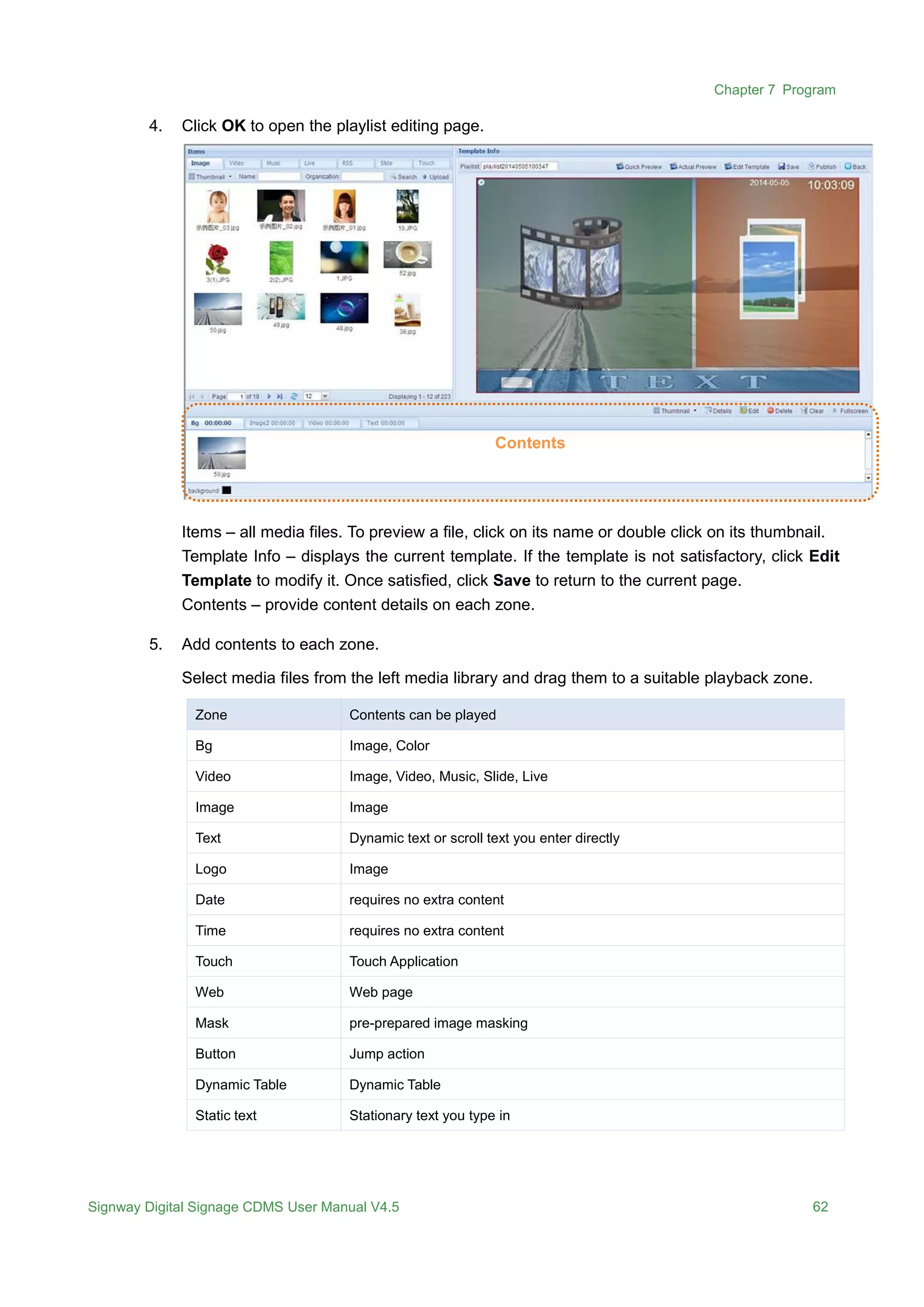 Chapter 7 Program
Signway Digital Signage CDMS User Manual V4.5 62
4. Click OK to open the playlist editing page.
Items – all media files. To preview a file, click on its name or double click on its thumbnail.
Template Info – displays the current template. If the template is not satisfactory, click Edit
Template to modify it. Once satisfied, click Save to return to the current page.
Contents – provide content details on each zone.
5. Add contents to each zone.
Select media files from the left media library and drag them to a suitable playback zone.
Zone Contents can be played
Bg Image, Color
Video Image, Video, Music, Slide, Live
Image Image
Text Dynamic text or scroll text you enter directly
Logo Image
Date requires no extra content
Time requires no extra content
Touch Touch Application
Web Web page
Mask pre-prepared image masking
Button Jump action
Dynamic Table Dynamic Table
Static text Stationary text you type in
Contents
 
