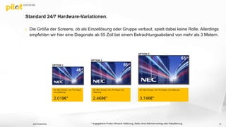 Standard 24/7 Hardware-Variationen.
 Die Größe der Screens, ob als Einzellösung oder Gruppe verbaut, spielt dabei keine Rolle. Allerdings
empfehlen wir hier eine Diagonale ab 55 Zoll bei einem Betrachtungsabstand von mehr als 3 Metern.
pilot Screentime 12
46“ NEC Screen, inkl. PC-Player
und Halterung
2.019€*
* angegebene Preise inklusive Halterung, Netto ohne Rahmenvertrag oder Rabattierung
OPTION 1
OPTION 2
OPTION 3
55“ NEC Screen, inkl. PC-Player und
Halterung
2.468€*
65“ NEC Screen, inkl. PC-Player und Halterung
3.746€*
46“
55“
65“
 