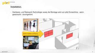 Installation.
 Hardware- und Netzwerk-Technologie sowie die Montage wird von pilot Screentime - wenn
gewünscht - durchgeführt.
pilot Screentime 13
Optional: Installation und Wartung
 