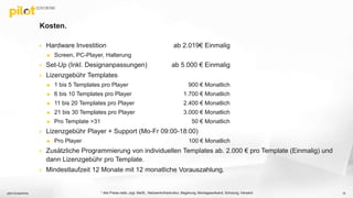 Kosten.
 Hardware Investition ab 2.019€ Einmalig
 Screen, PC-Player, Halterung
 Set-Up (Inkl. Designanpassungen) ab 5.000 € Einmalig
 Lizenzgebühr Templates
 1 bis 5 Templates pro Player 900 € Monatlich
 6 bis 10 Templates pro Player 1.700 € Monatlich
 11 bis 20 Templates pro Player 2.400 € Monatlich
 21 bis 30 Templates pro Player 3.000 € Monatlich
 Pro Template >31 50 € Monatlich
 Lizenzgebühr Player + Support (Mo-Fr 09:00-18:00)
 Pro Player 100 € Monatlich
 Zusätzliche Programmierung von individuellen Templates ab. 2.000 € pro Template (Einmalig) und
dann Lizenzgebühr pro Template.
 Mindestlaufzeit 12 Monate mit 12 monatliche Vorauszahlung.
pilot Screentime 15* Alle Preise netto, zzgl. MwSt., Netzwerkinfrastruktur, Begehung, Montageaufwand, Schulung, Versand
 