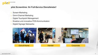 pilot Screentime: Ihr Full-Service Dienstleister!
 Screen-Marketing
 Omni-Channel Marketing
 Digital Touchpoint Management
 Kreative und innovative POS-Kommunikation
 Digital Signage Netzwerke
pilot Screentime GmbH 17
HandelOut-of-Home Corporate
 