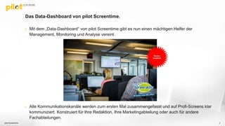 Das Data-Dashboard von pilot Screentime.
 Mit dem „Data-Dashboard“ von pilot Screentime gibt es nun einen mächtigen Helfer der
Management, Monitoring und Analyse vereint.
 Alle Kommunikationskanäle werden zum ersten Mal zusammengefasst und auf Profi-Screens klar
kommuniziert. Konstruiert für Ihre Redaktion, Ihre Marketingabteilung oder auch für andere
Fachabteilungen.
pilot Screentime 2
Bereits
Installiert
 