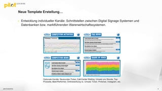 Neue Template Erstellung…
 Entwicklung individueller Kanäle: Schnittstellen zwischen Digital Signage Systemen und
Datenbanken bzw. marktführenden Warenwirtschaftssystemen.
pilot Screentime 6
Optionale Kanäle: Neukunden Ticker, Call-Center Waiting, Umsatz pro Stunde, Top-
Produkte, Best-Performer, Onlinewerbung vs. Umsatz Ticker, Pinterest, Instagram, etc.
 