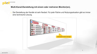 Multi-Kanal-Darstellung mit einem oder mehreren Monitor(en).
8
 Die Darstellung der Kanäle ist sehr flexibel. Für jede Fläche und Nutzungssituation gibt es immer
eine technische Lösung.
Individuelle Kunden-Lösungen
pilot Screentime
 