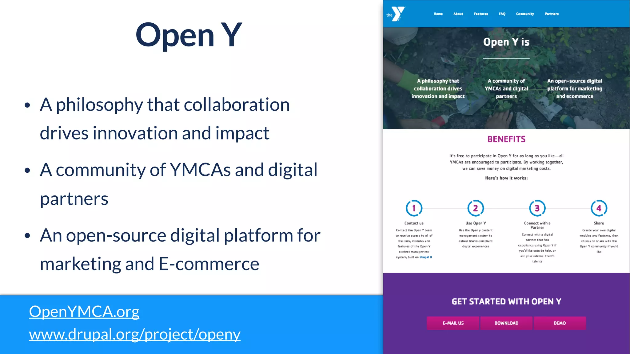 Open Y
OpenYMCA.org
www.drupal.org/project/openy
• A philosophy that collaboration
drives innovation and impact
• A community of YMCAs and digital
partners
• An open-source digital platform for
marketing and E-commerce
 